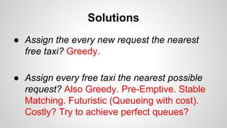 Solutions
● Assign the every new request the nearest
free taxi? Greedy.
● Assign every free taxi the nearest possible
request? Also Greedy. Pre-Emptive. Stable
Matching. Futuristic (Queueing with cost).
Costly? Try to achieve perfect queues?
 