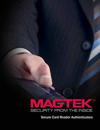 Secure Card Reader Authenticators
MagTek® Inc., 1710 Apollo Court, Seal Beach, CA 90740 | p 562-546-6400 | f 562-546-6301 | 800-788-6835 | www.magtek.com
Registered to ISO 9001:2008 © Copyright 2012 MagTek, Inc. PN 99875460 Rev 5.02 12/12
About MagTek
Since 1972, MagTek has been a leading manufacturer of
electronic devices and systems for the reliable issuance,
reading, transmission and security of cards, checks, PINs
and other identification documents. Leading with innovation
and engineering excellence, MagTek is known for quality
and dependability. Its products include secure card reader
authenticators, small document scanners, PIN pads and card
personalization and issuance systems. These products are
used worldwide by financial institutions, retailers, hotels, law
enforcement agencies and other organizations to provide secure
and efficient electronic payment and identification transactions.
Today, MagTek continues to innovate with the development of a
new generation of Protection Services secured by the MagneSafe™
Security Architecture. By leveraging strong encryption, secure
tokenization, real-time authentication and dynamic transaction
data, MagneSafe products enable users to assess and validate
the trustworthiness of credentials used for online identification,
payment processing and other high-value electronic transactions.
MagTek is based in Seal Beach, California and has sales offices
throughout the United States, Europe, and Asia, with independent
distributors in over 40 countries. For more information, please
visit www.magtek.com.
 