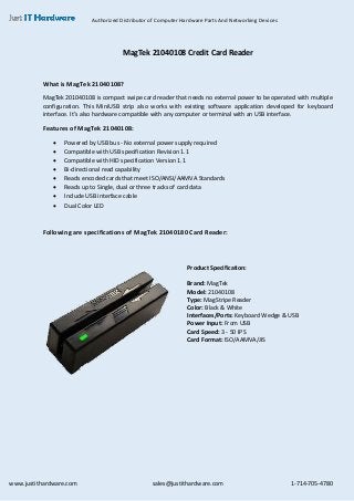 Authorized Distributor of Computer Hardware Parts And Networking Devices
www.justithardware.com sales@justithardware.com 1-714-705-4780
MagTek 21040108 Credit Card Reader
What is MagTek 21040108?
MagTek 201040108 is compact swipe card reader that needs no external power to be operated with multiple
configuration. This MiniUSB strip also works with existing software application developed for keyboard
interface. It’s also hardware compatible with any computer or terminal with an USB interface.
Features of MagTek 21040108:
 Powered by USB bus - No external power supply required
 Compatible with USB specification Revision 1.1
 Compatible with HID specification Version 1.1
 Bi-directional read capability
 Reads encoded cards that meet ISO/ANSI/AAMVA Standards
 Reads up to Single, dual or three tracks of card data
 Include USB interface cable
 Dual Color LED
Following are specifications of MagTek 21040180 Card Reader:
Product Specification:
Brand: MagTek
Model: 21040108
Type: MagStripe Reader
Color: Black & White
Interfaces/Ports: Keyboard Wedge & USB
Power Input: From USB
Card Speed: 3 - 50 IPS
Card Format: ISO/AAMVA/JIS
 