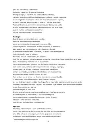 para das entranhas o azeite retirar
junto com o alpechim do qual se iria separar
Amargo e negro, o alpechim, iria ser lançado nos infernos 2.
Também antes do compêndio já sabia que em candeias o azeite iria alumiar
e que em gélidos Invernos iria talhar, em duas camadas se iria separar,
a inferior, pastosa, esbranquiçada, a superior , viscosa, amarelada.
Mas quando criança, também me apercebia que o tão dourado azeite,
à mesa sempre usado com deleite, na malga do pobre não ia ter lugar,
quando muito o azeite das sobras de fritar.
Só que isso não constava no compêndio.


Nostalgia
Quando passo num amendoal, após o verão,
sinto um misto de nostalgia e emoção
ao ver a amêndoa abandonada nas árvores e no chão.
Outrora significou      prosperidade e eram guardados os amendoais
para garantir que os rebusqueiros não rebuscavam demais,
que rebuscavam só no chão, à claridade, só de dia e não ao lusco-fusco.
Hoje, já ninguém anda ao rebusco.
No Verão, sob um sol abrasador, era a apanha.
Hoje fica nas árvores e cai na terra que a arrebanha e com ela se funde; confundem-se os seus
tons. Da escacha já há muito não se ouvem sons.
Os escachadores ora em uníssono, ora desfasados, habilmente manejados
com gestos secos, certeiros e breves por mulheres, crianças, raparigas,
que enchiam o ar de risos e cantigas, iam partindo a amêndoa,
sempre cadenciados, deixando o grão intacto ou com mazelas leves,
enquanto das cascas, o monte crescia no chão.
Mais tarde, a par da lenha,       na lareira, iriam servir para combustão.
O grão ia para sacos de serapilheira. Mais tarde era vendido
e o seu destino era assim perdido. Aquele que ficava imperfeito, esbotenado, iria ser, mais tarde,
laminado, misturado com ovos e açúcar, nos rochedos cujas receitas eram envoltas em segredos
e cuja doçura ocultava a agrura
de tanta fadiga e de tanto suor.
Eram a lavra, a limpa, a enxertia, ano após ano um ritual que se cumpria
e quando floriam as amendoeiras, o lavrador contemplava
do cimo das ladeiras aqueles véus de noiva a perder de vista,
não com o olhar breve de um turista,
mas com um profundo olhar, cheio de amor.


Stacatto
Ali onde o silêncio impera e onde o infinito faz sentido,
numa fraga, junto ao rio, foi esculpido algo que pode ser uma mensagem,
uma data, talvez de uma viagem, um nome, quiçá o de um romeiro,
que envolto num denso nevoeiro, surgiu num dealbar de primavera.
2
    reservatórios para recolha do alpechim
                                                     10
 