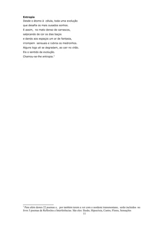 Entropia
Desde o átomo à célula, toda uma evolução
que desafia os mais ousados sonhos.
E assim, no mato denso de carrascos,
salpicando de cor os dias baços
e dando aos espaços um ar de fantasia,
irrompem sensuais e rubros os medronhos.
Alguns logo ali se degradam, ao cair no chão.
Eis o sentido da evolução.
Chamou-se-lhe entropia.3




3
  Para além destes 22 poemas e, por também terem a ver com o nordeste transmontano, serão incluídos no
livro 5 poemas de Reflexões e Interferências. São eles: Ilusão, Hipocrisia, Castro, Flores, Sensações
                                                        11
 