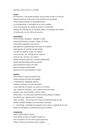 grávidos de sol, de frio e de nada.


Ocaso
Em Fevereiro, o dia quase exangue, era azul claro e rosa a cor do céu.
Depois escureceu; tornou-se cor de chumbo e cor de sangue.
Talvez anjos brincando na imensidão etérea
ou, simplesmente, a interacção da luz com a matéria.
O sol vai imergindo por detrás do monte e no horizonte
destaca-se a silhueta de um sobreiro. Difusa, voa rasante uma cotovia
e é então que, no céu, Vénus se anuncia.


Caminhada
Flores tímidas, selvagens, atapetam o chão.
Coberta de líquenes e musgo, a fraga, ao fundo,
onde frágil se equilibra uma oliveira
que espreita a queda de água que escorre na ladeira
onde agoniza um pombal, já sem função.
Um balir de rebanho rompe o ar dolente
e uma avezita, que emerge de um sobreiro,
toma por seu mundo o céu inteiro.
Medito enquanto calcorreio o caminho lentamente.
Quanta transformação química ocorrida
para transformar húmus em vida?
Quanta energia transformada?
Quanto neutrino atravessando o nada?


Moinho
Entre calhaus e areias, grossas, finas,
virgens porque há muito não pisadas,
e mescladas de vegetação rasteira,
resistem ao tempo, no fundo da ladeira
umas ruínas de um açude, um canal e um moinho,
cuja cobertura se perdeu como todos os anos se perdia
quando o rio, nas enchentes, lúbrico crescia.
Ainda hoje o rio umas vezes adormece outras galopa na viagem.
Do moinho que agoniza junto à margem
resta, corroída, uma mó que em tempos transformava grão em pó.
Restam também vestígios de uma antiga construção
e, numa fraga, escavada uma pequena cova, talvez a gamela de um cão.
Quiçá um perdigueiro, companhia de caça do moleiro.


Crepúsculo
Plana o falcão sobre a ravina.
O sol declina e todo um mistério invade o ar.
Num eco etéreo, há um rumor que se aproxima.
Talvez o vento cujo lamento cruza a neblina
                                                  6
 