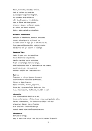 Pesos, momentos, reacções, tensões,
tudo se conjuga em equações
que os operários jamais imaginam.
Em busca da terra prometida
vêm daquém, dalém, vêm de Leste,
vêm de África, têm vida agreste,
chegam a pagar o sonho com a vida.
E o Sabor, em eterno devaneio,
beija a ladeira a tudo o mais alheio.


Flores de amendoeira

As flores de amendoeira, antes da Primavera,
cobrem a ladeira como um branco véu
ou como vestes de anjo que se esfumou no céu.
Impressa no código genético a química magia
da ebúrnea cor que recende a nostalgia


Casas de Xisto

Casas de xisto com, sem escaleiras,
traves de zimbro nas padieiras,
balcões, sacadas, toscas ombreiras,
foram com o tempo, há muito tempo…
Ficaram histórias entre as memórias que traz o vento
que chora, chora e no seu pranto
lembra o encanto das casas de outrora.


Estevas
Pegajosas as estevas, quando florescem,
ostentam flores majestosas de fino odor.
Porém as flores fenecem.
Resta uma além, murcha, esquecida.
Pobre flor! Uma das pétalas já não tem vida
mas, mesmo assim, desfalecida, mantém o odor.


Divagação
Com o olhar perdido entre rio e céu,
tendo por horizonte o infinito, divaga o meu eu, angustiado, aflito.
Se este rio fosse meu, não permitiria que algo o poluísse
e talvez um dia com ele me fundisse
num apertado e sempiterno abraço
quando a vida nada mais fosse que cansaço


Andorinhas
Sentada no terraço,
vejo as andorinhas entrar e sair dos ninhos na casa do vizinho.

                                                  8
 