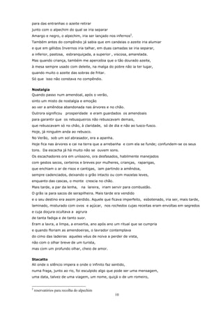 para das entranhas o azeite retirar
junto com o alpechim do qual se iria separar
Amargo e negro, o alpechim, iria ser lançado nos infernos2.
Também antes do compêndio já sabia que em candeias o azeite iria alumiar
e que em gélidos Invernos iria talhar, em duas camadas se iria separar,
a inferior, pastosa, esbranquiçada, a superior , viscosa, amarelada.
Mas quando criança, também me apercebia que o tão dourado azeite,
à mesa sempre usado com deleite, na malga do pobre não ia ter lugar,
quando muito o azeite das sobras de fritar.
Só que isso não constava no compêndio.


Nostalgia
Quando passo num amendoal, após o verão,
sinto um misto de nostalgia e emoção
ao ver a amêndoa abandonada nas árvores e no chão.
Outrora significou      prosperidade e eram guardados os amendoais
para garantir que os rebusqueiros não rebuscavam demais,
que rebuscavam só no chão, à claridade, só de dia e não ao lusco-fusco.
Hoje, já ninguém anda ao rebusco.
No Verão, sob um sol abrasador, era a apanha.
Hoje fica nas árvores e cai na terra que a arrebanha e com ela se funde; confundem-se os seus
tons. Da escacha já há muito não se ouvem sons.
Os escachadores ora em uníssono, ora desfasados, habilmente manejados
com gestos secos, certeiros e breves por mulheres, crianças, raparigas,
que enchiam o ar de risos e cantigas, iam partindo a amêndoa,
sempre cadenciados, deixando o grão intacto ou com mazelas leves,
enquanto das cascas, o monte crescia no chão.
Mais tarde, a par da lenha,       na lareira, iriam servir para combustão.
O grão ia para sacos de serapilheira. Mais tarde era vendido
e o seu destino era assim perdido. Aquele que ficava imperfeito, esbotenado, iria ser, mais tarde,
laminado, misturado com ovos e açúcar, nos rochedos cujas receitas eram envoltas em segredos
e cuja doçura ocultava a agrura
de tanta fadiga e de tanto suor.
Eram a lavra, a limpa, a enxertia, ano após ano um ritual que se cumpria
e quando floriam as amendoeiras, o lavrador contemplava
do cimo das ladeiras aqueles véus de noiva a perder de vista,
não com o olhar breve de um turista,
mas com um profundo olhar, cheio de amor.


Stacatto
Ali onde o silêncio impera e onde o infinito faz sentido,
numa fraga, junto ao rio, foi esculpido algo que pode ser uma mensagem,
uma data, talvez de uma viagem, um nome, quiçá o de um romeiro,


2
    reservatórios para recolha do alpechim
                                                     10
 