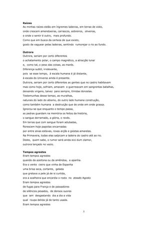 Raízes
As minhas raízes estão em íngremes ladeiras, em terras de xisto,
onde crescem amendoeiras, carrascos, sobreiros, oliveiras,
e onde o sentir é outro, mais profundo.
Como que em busca da certeza de que existo,
gosto de vaguear pelas ladeiras, sentindo rumorejar o rio ao fundo.


Outrora
Outrora, seriam por certo diferentes
o achatamento polar, o campo magnético, a atracção lunar
e, como tal, o peso das coisas, as marés.
Diferença subtil, irrelevante,
pois se esse tempo, à escala humana é já distante,
à escala do Universo ainda é presente.
Outrora, seriam por certo diferentes as gentes que no castro habitavam
mas como hoje, sofriam, amavam e guerreavam em sangrentas batalhas,
deixando virgens, talvez para sempre, tímidas donzelas.
Testemunhas desse tempo, as muralhas,
naturais do lado do abismo, do outro lado humana construção,
como também humana a destruição que de onde em onde grassa.
Ignorou-se que enquanto o tempo passa,
as pedras guardam na memória os feitos da história,
o sangue derramado, a glória, o revés.
Em terras que com sangue foram adubadas,
florescem hoje papoilas encarnadas
por entre alvas estevas, roxas arçãs e giestas amarelas.
Na Primavera, todas elas salpicam a ladeira do castro até ao rio.
Deste, quem sabe, o rumor será ainda eco dum clamor,
outrora lançado no vazio.


Tempos agrestes
Eram tempos agrestes
quando da azeitona ou da amêndoa, a apanha.
Era o vento cieiro que vinha de Espanha
uma brisa seca, cortante, gelada
que gretava a pele já de si curtida,
era a soalheira que encardia o rosto no ateado Agosto
Eram tempos agrestes
de fugas para França e de passadores
de silêncios pesados, de densos suores
que iam desgastando dia a dia a vida
qual roupa delida já de tanto usada.
Eram tempos agrestes

                                                 5
 