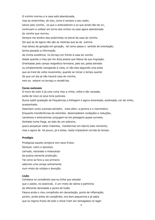 O vizinho morreu e a casa está abandonada,
mas as andorinhas, de luto, como é sempre o seu vestir,
talvez pelo vizinho, os que o antecederam e os que ainda hão-de vir,
continuam a voltear em torno dos ninhos na casa agora abandonada
do vizinho que morreu.
Sempre me lembro das andorinhas no beiral da casa do vizinho.
Sei que as de agora não são as mesmas que as de outrora
mas talvez de geração em geração, tal como passa o sentido de orientação,
tenha passado a informação
da minha existência no terraço em frente à casa do vizinho
desde quando o meu pai me dizia poesia que falava da sua migração.
Orientadas pelo campo magnético terrestre, pelo sol, pelas estrelas
ou simplesmente navegando à vista, aí vão elas seguindo uma pista
que as trará de volta novamente, quando se iniciar o tempo quente
Só que um dia já não haverá casa do vizinho,
nem eu estarei no terraço a recebê-las.


Cores outonais
O muro de xisto é já uma ruína mas a vinha, velha e tão cansada,
exibe de novo os seus tons outonais.
Numa subtil gradação de frequências a folhagem é agora amarelada, acobreada, cor de vinho,
acastanhada.
Ostentam cores outonais também, mais além, a pereira e o marmeleiro.
Enquanto transferências de electrões desencadeiam oxidações e reduções,
carotenos e antocianinas conjugam-se em paisagens quase surreais.
Sentada numa fraga, ao lado de um sobreiro,
quero perpetuar estes instantes, transformar em eterno este momento,
mas o agora de há pouco, já é antes, nesta implacável corrida do tempo.


Prodígio

Prodigiosa aquela cerejeira com seus frutos.
Sensual, rubro o epicarpo,
carnudo, nacarado o mesocarpo
da pudica semente protecção.
Tal como se fora a vez primeira
saboreio uma cereja calmamente
num misto de volúpia e devoção.


Lição
Constava no compêndio que eu tinha que estudar
que o azeite, no essencial, é um misto de oleína e palmitina
de diferente densidade e ponto de fusão
Falava ainda o meu compêndio em decantação, ponto de inflamação,
porém, ainda antes do compêndio, era bem pequenina e já sabia
que os negros frutos de todo o olival iriam ser esmagados no lagar
                                                 9
 