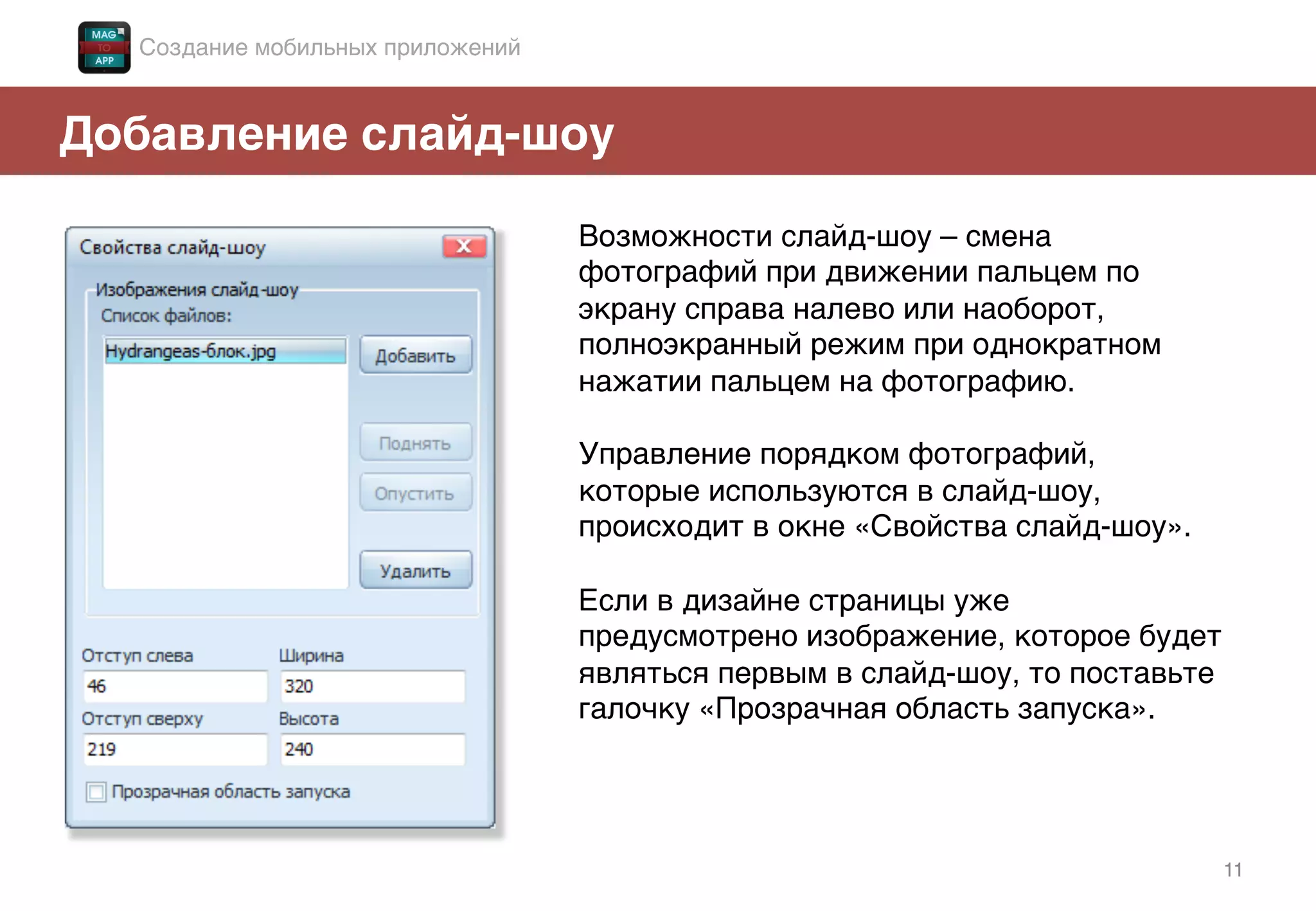 11!
Добавление слайд-шоу!
Возможности слайд-шоу – смена
фотографий при движении пальцем по
экрану справа налево или наоборот,
полноэкранный режим при однократном
нажатии пальцем на фотографию. !
!
Управление порядком фотографий,
которые используются в слайд-шоу,
происходит в окне «Свойства слайд-шоу». !
!
Если в дизайне страницы уже
предусмотрено изображение, которое будет
являться первым в слайд-шоу, то поставьте
галочку «Прозрачная область запуска». !
Создание мобильных приложений!
 
