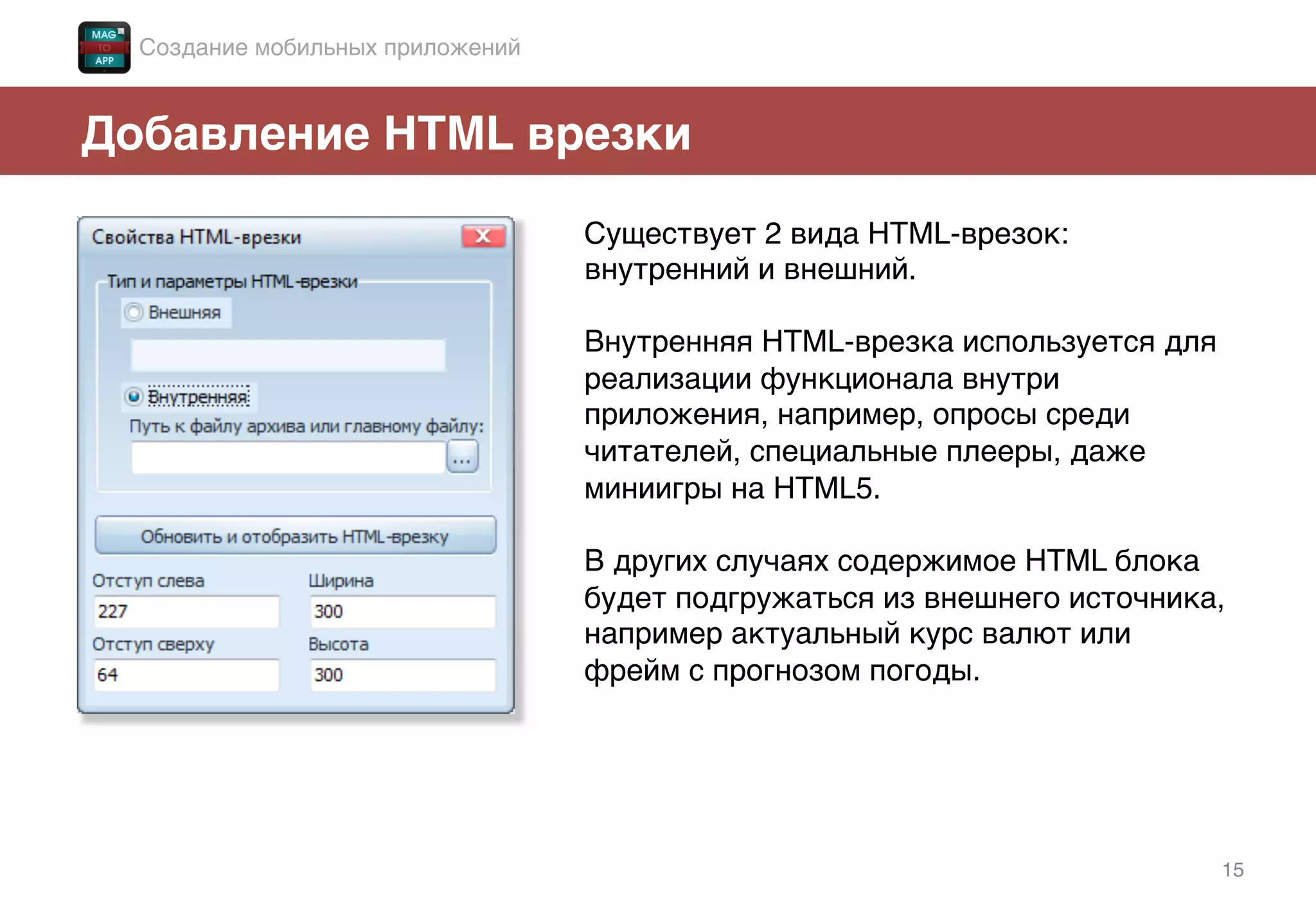 15!
Добавление HTML врезки!
Существует 2 вида HTML-врезок:
внутренний и внешний.!
!
Внутренняя HTML-врезка используется для
реализации функционала внутри
приложения, например, опросы среди
читателей, специальные плееры, даже
миниигры на HTML5.!
!
В других случаях содержимое HTML блока
будет подгружаться из внешнего источника,
например актуальный курс валют или
фрейм с прогнозом погоды. !
Создание мобильных приложений!
 