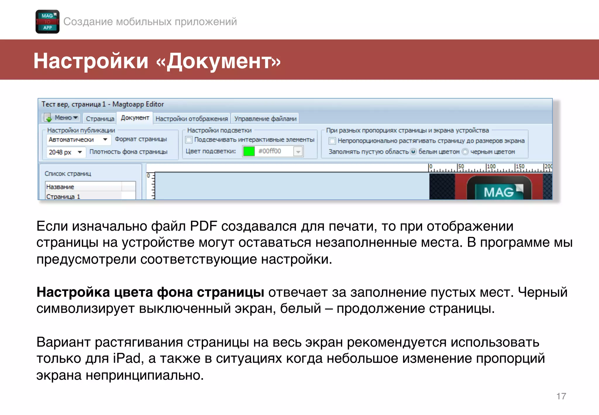 17!
Настройки «Документ»!
Если изначально файл PDF создавался для печати, то при отображении
страницы на устройстве могут оставаться незаполненные места. В программе мы
предусмотрели соответствующие настройки.!
!
Настройка цвета фона страницы отвечает за заполнение пустых мест. Черный
символизирует выключенный экран, белый – продолжение страницы. !
!
Вариант растягивания страницы на весь экран рекомендуется использовать
только для iPad, а также в ситуациях когда небольшое изменение пропорций
экрана непринципиально.!
Создание мобильных приложений!
 