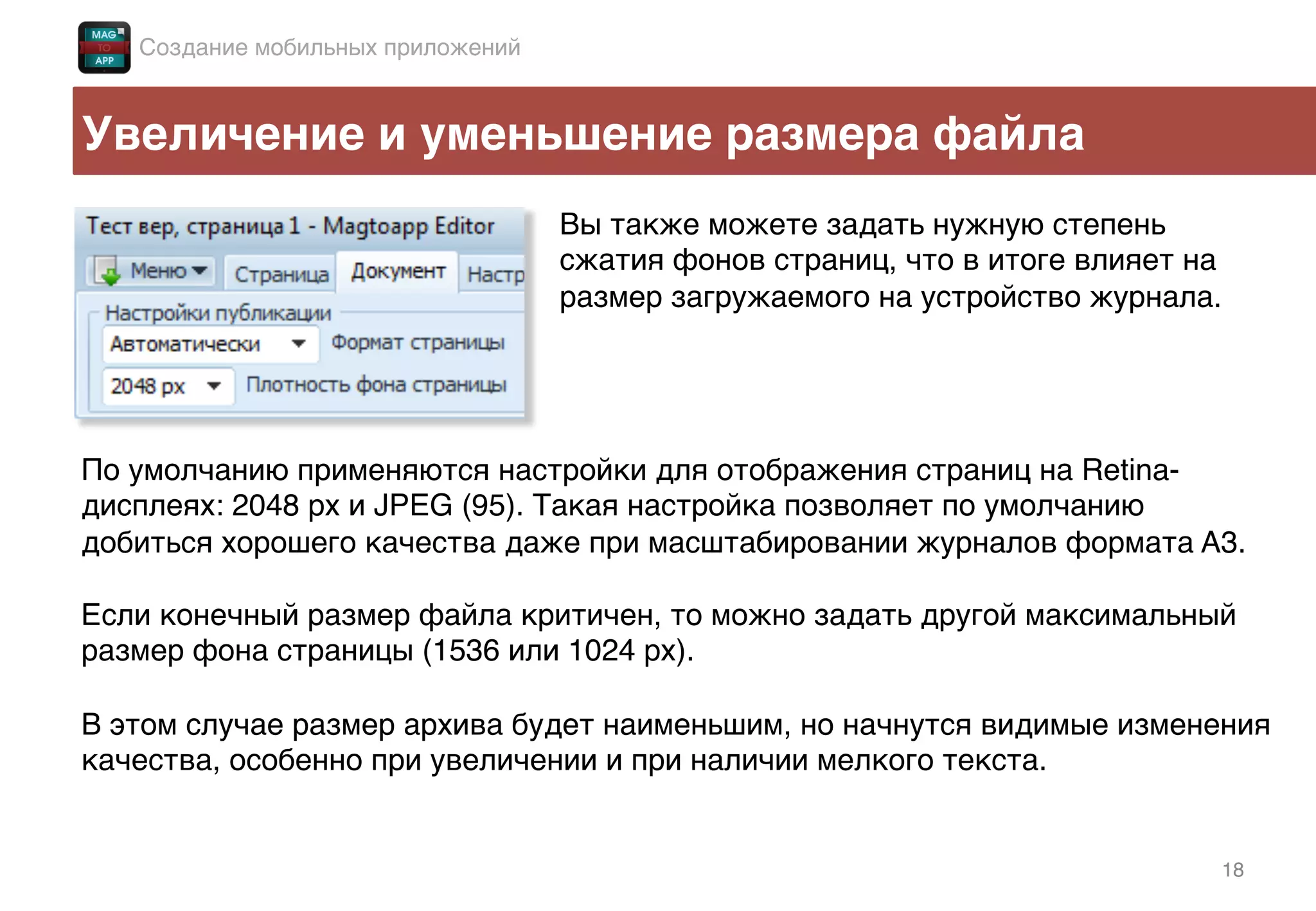 18!
Увеличение и уменьшение размера файла!
Вы также можете задать нужную степень
сжатия фонов страниц, что в итоге влияет на
размер загружаемого на устройство журнала.!
По умолчанию применяются настройки для отображения страниц на Retina-
дисплеях: 2048 px и JPEG (95). Такая настройка позволяет по умолчанию
добиться хорошего качества даже при масштабировании журналов формата A3.!
!
Если конечный размер файла критичен, то можно задать другой максимальный
размер фона страницы (1536 или 1024 px). !
!
В этом случае размер архива будет наименьшим, но начнутся видимые изменения
качества, особенно при увеличении и при наличии мелкого текста.!
!
Создание мобильных приложений!
 