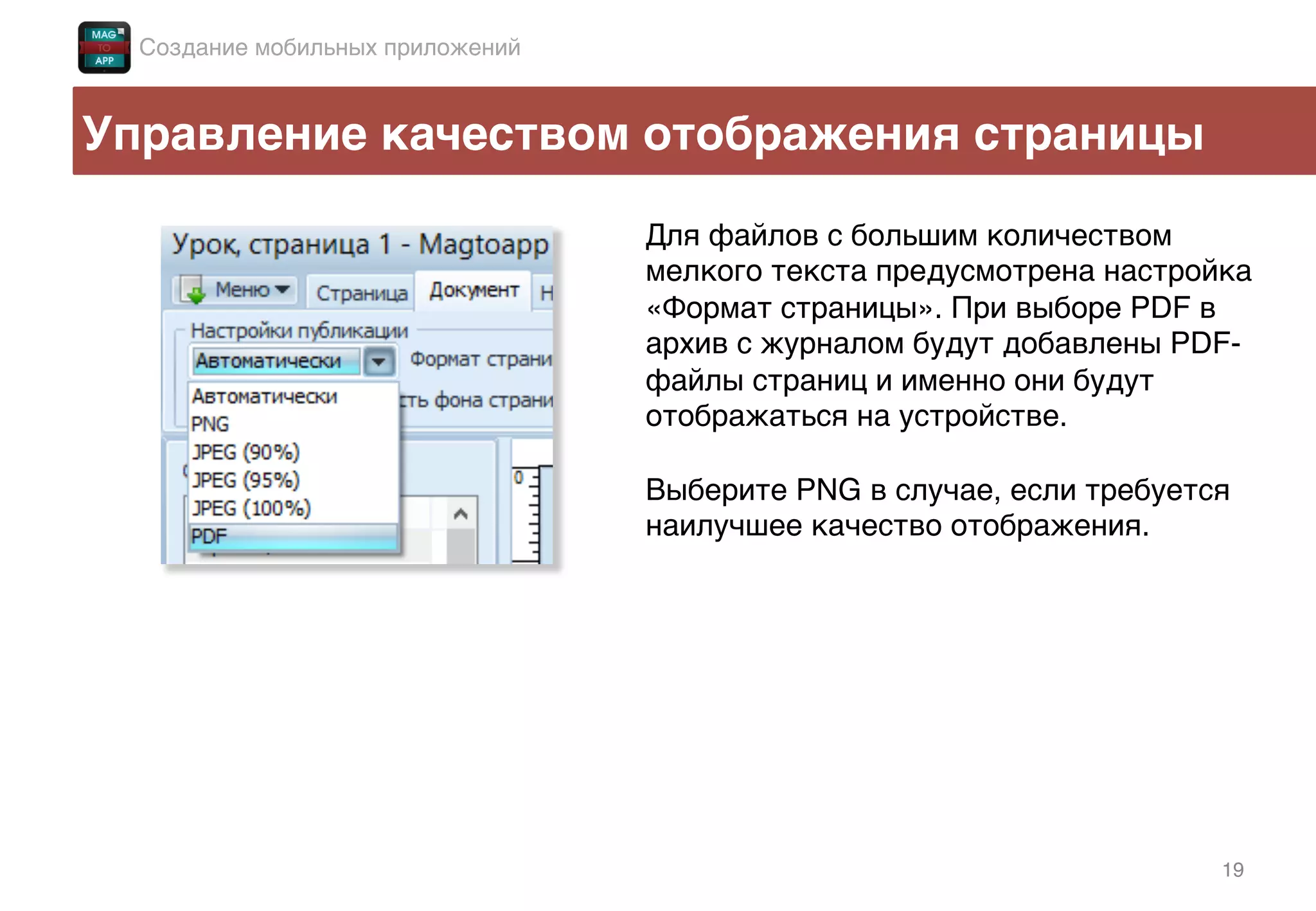 19!
Управление качеством отображения страницы!
Создание мобильных приложений!
Для файлов с большим количеством
мелкого текста предусмотрена настройка
«Формат страницы». При выборе PDF в
архив с журналом будут добавлены PDF-
файлы страниц и именно они будут
отображаться на устройстве.!
!
Выберите PNG в случае, если требуется
наилучшее качество отображения. !
 