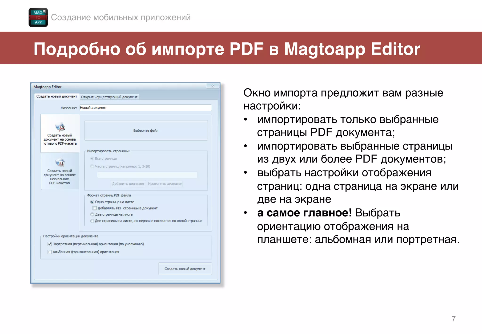 7!
Подробно об импорте PDF в Magtoapp Editor!
Окно импорта предложит вам разные
настройки: !
•  импортировать только выбранные
страницы PDF документа;!
•  импортировать выбранные страницы
из двух или более PDF документов;!
•  выбрать настройки отображения
страниц: одна страница на экране или
две на экране!
•  а самое главное! Выбрать
ориентацию отображения на
планшете: альбомная или портретная.!
!
Создание мобильных приложений!
 