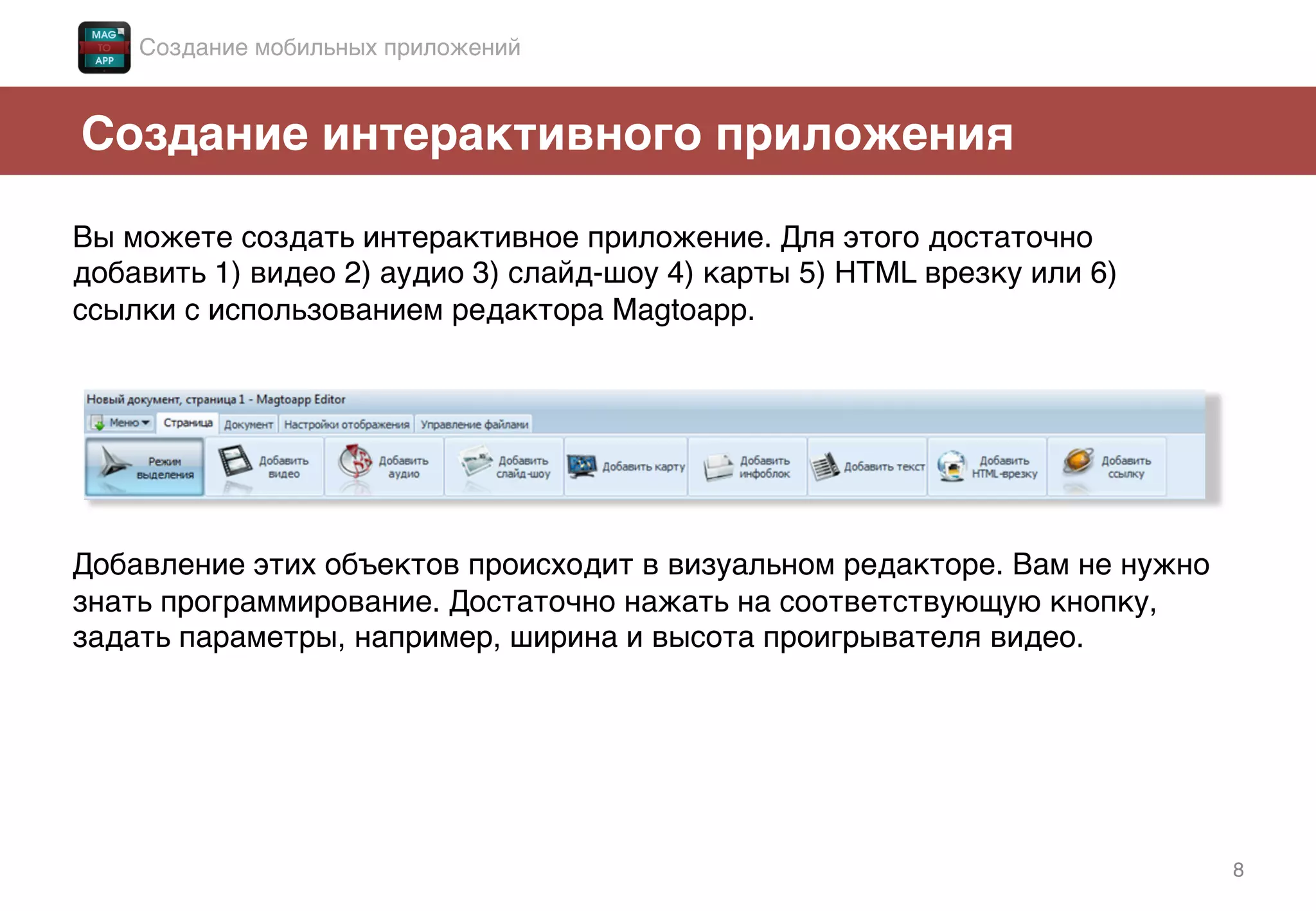 8!
Создание интерактивного приложения!
Вы можете создать интерактивное приложение. Для этого достаточно
добавить 1) видео 2) аудио 3) слайд-шоу 4) карты 5) HTML врезку или 6)
ссылки с использованием редактора Magtoapp. !
!
!
!
!
!
!
Добавление этих объектов происходит в визуальном редакторе. Вам не нужно
знать программирование. Достаточно нажать на соответствующую кнопку,
задать параметры, например, ширина и высота проигрывателя видео. !
Создание мобильных приложений!
 