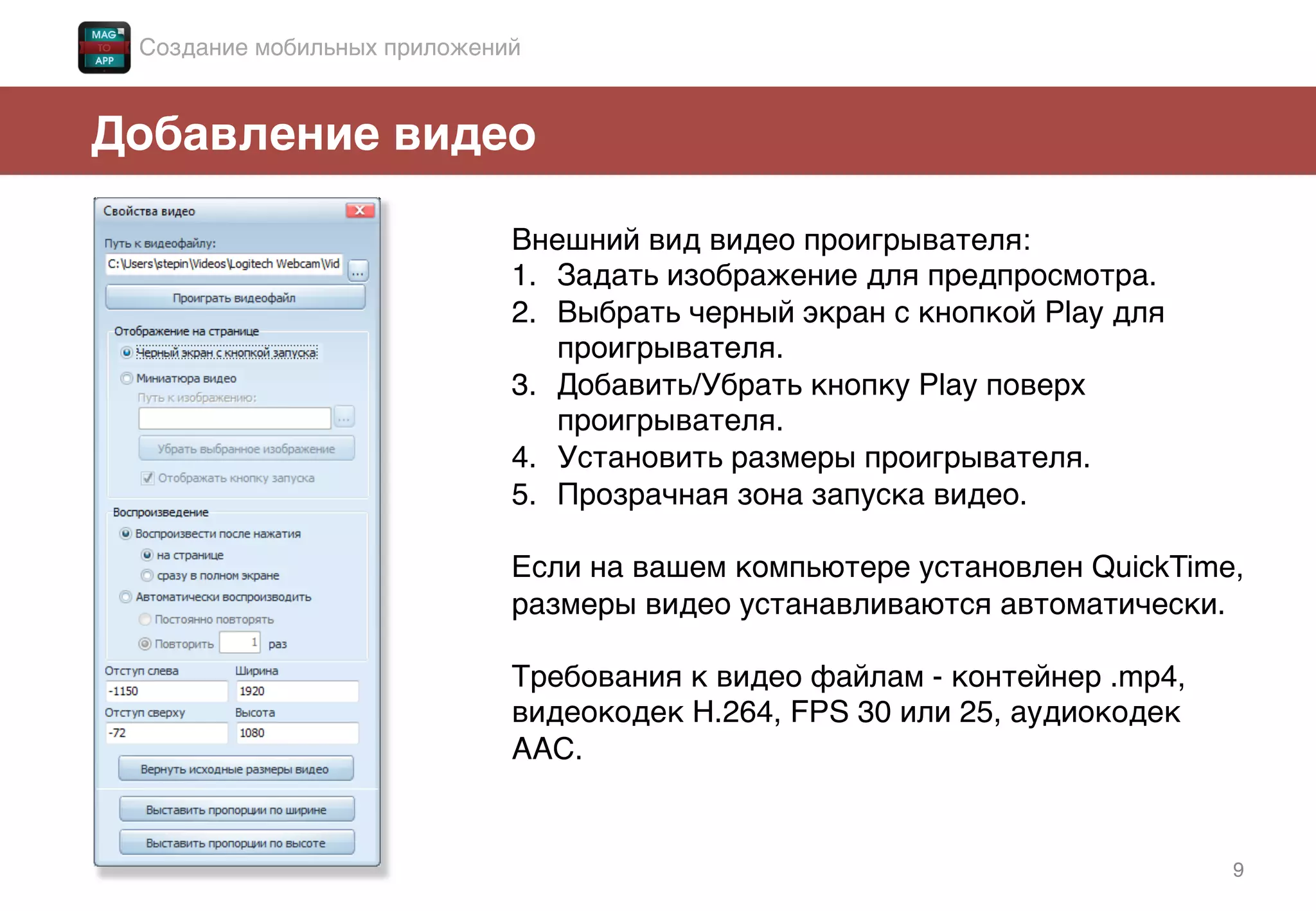 9!
Добавление видео!
Внешний вид видео проигрывателя:!
1.  Задать изображение для предпросмотра.!
2.  Выбрать черный экран с кнопкой Play для
проигрывателя.!
3.  Добавить/Убрать кнопку Play поверх
проигрывателя.!
4.  Установить размеры проигрывателя.!
5.  Прозрачная зона запуска видео.!
Если на вашем компьютере установлен QuickTime,
размеры видео устанавливаются автоматически. !
!
Требования к видео файлам - контейнер .mp4,
видеокодек H.264, FPS 30 или 25, аудиокодек
ААС.!
Создание мобильных приложений!
 