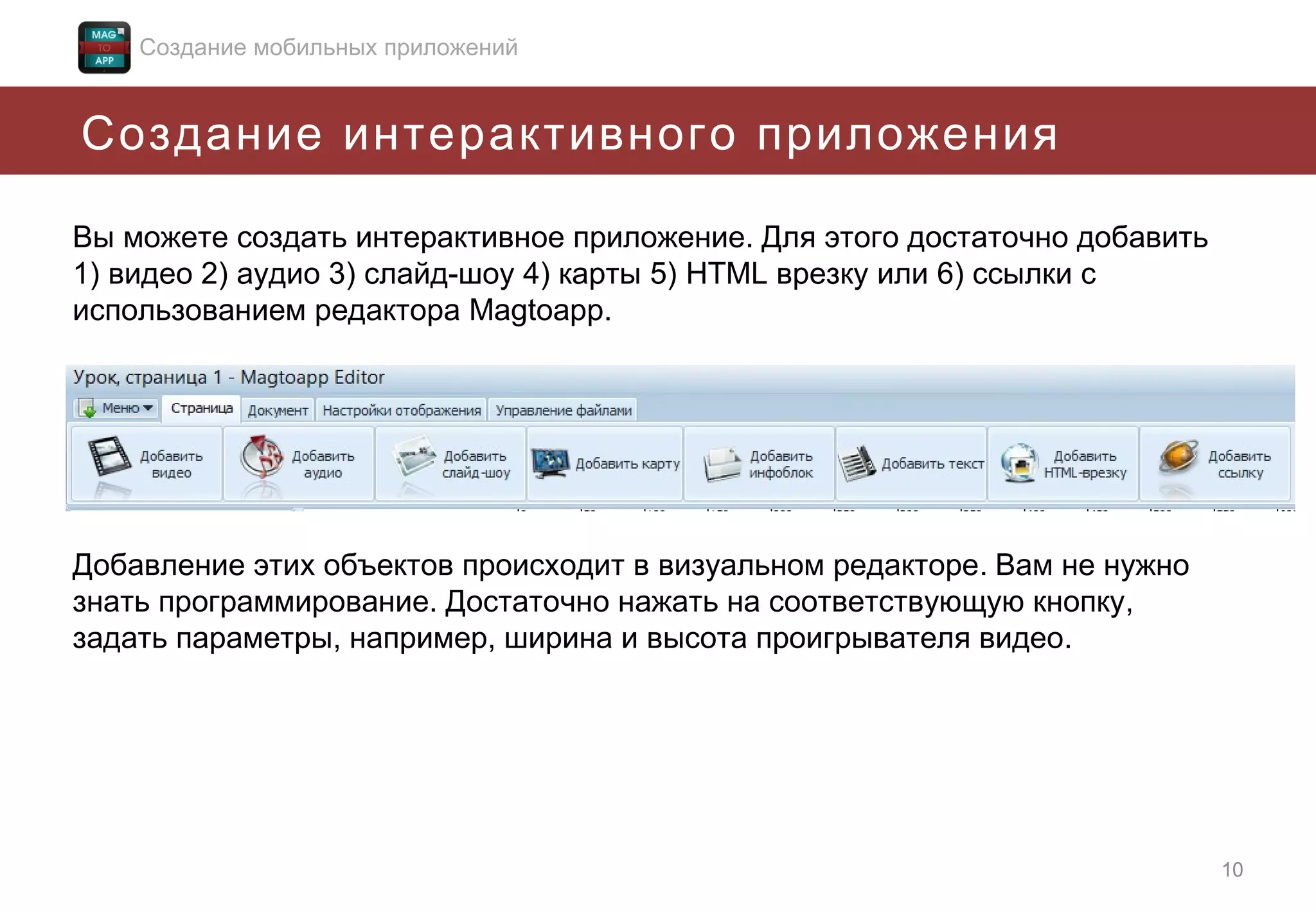 Создание мобильных приложений

Создание интерактивного приложения
Вы можете создать интерактивное приложение. Для этого достаточно добавить
1) видео 2) аудио 3) слайд-шоу 4) карты 5) HTML врезку или 6) ссылки с
использованием редактора Magtoapp.

Добавление этих объектов происходит в визуальном редакторе. Вам не нужно
знать программирование. Достаточно нажать на соответствующую кнопку,
задать параметры, например, ширина и высота проигрывателя видео.

10

 