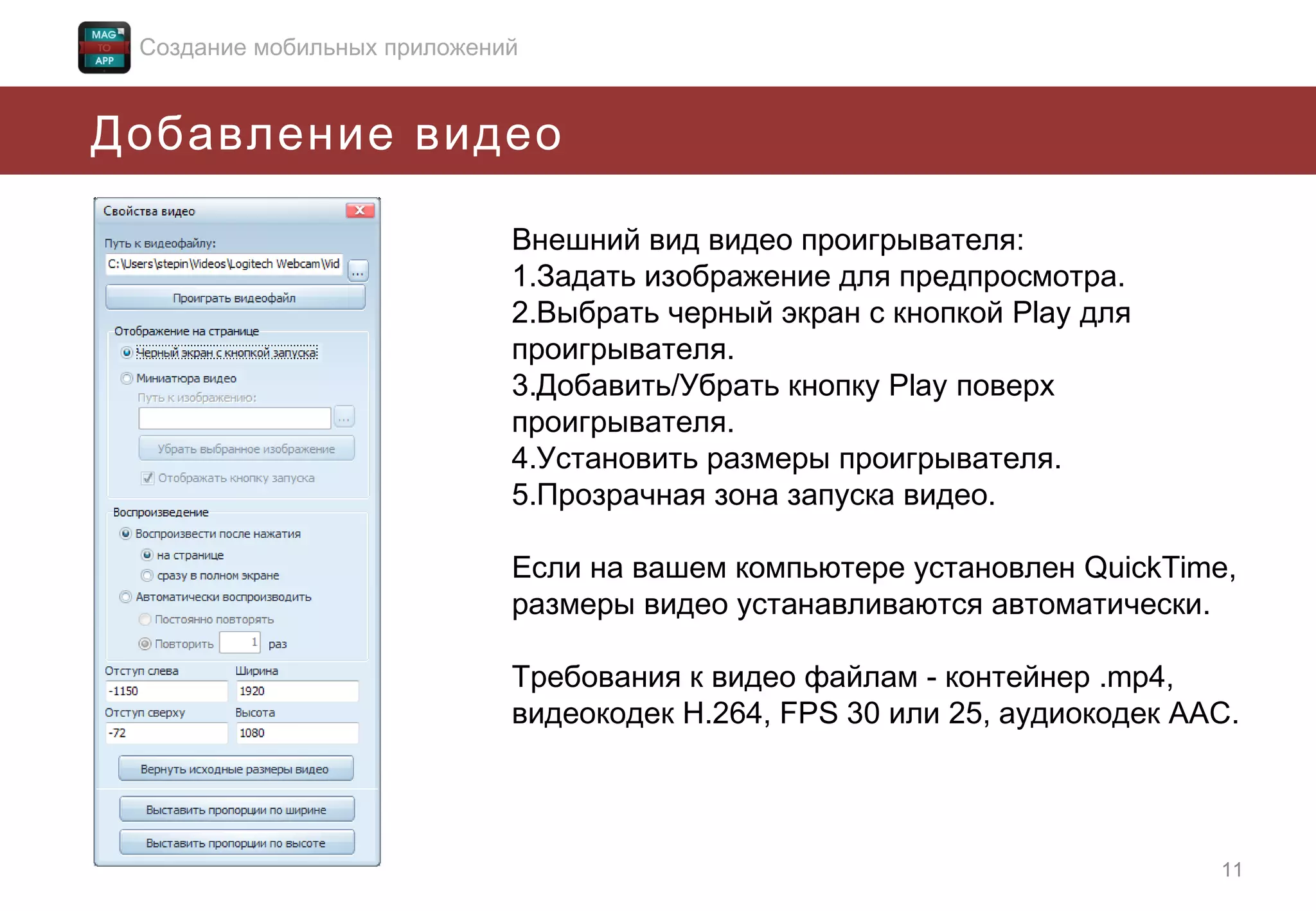 Создание мобильных приложений

Добавление видео
Внешний вид видео проигрывателя:
1.Задать изображение для предпросмотра.
2.Выбрать черный экран с кнопкой Play для
проигрывателя.
3.Добавить/Убрать кнопку Play поверх
проигрывателя.
4.Установить размеры проигрывателя.
5.Прозрачная зона запуска видео.
Если на вашем компьютере установлен QuickTime,
размеры видео устанавливаются автоматически.
Требования к видео файлам - контейнер .mp4,
видеокодек H.264, FPS 30 или 25, аудиокодек ААС.

11

 