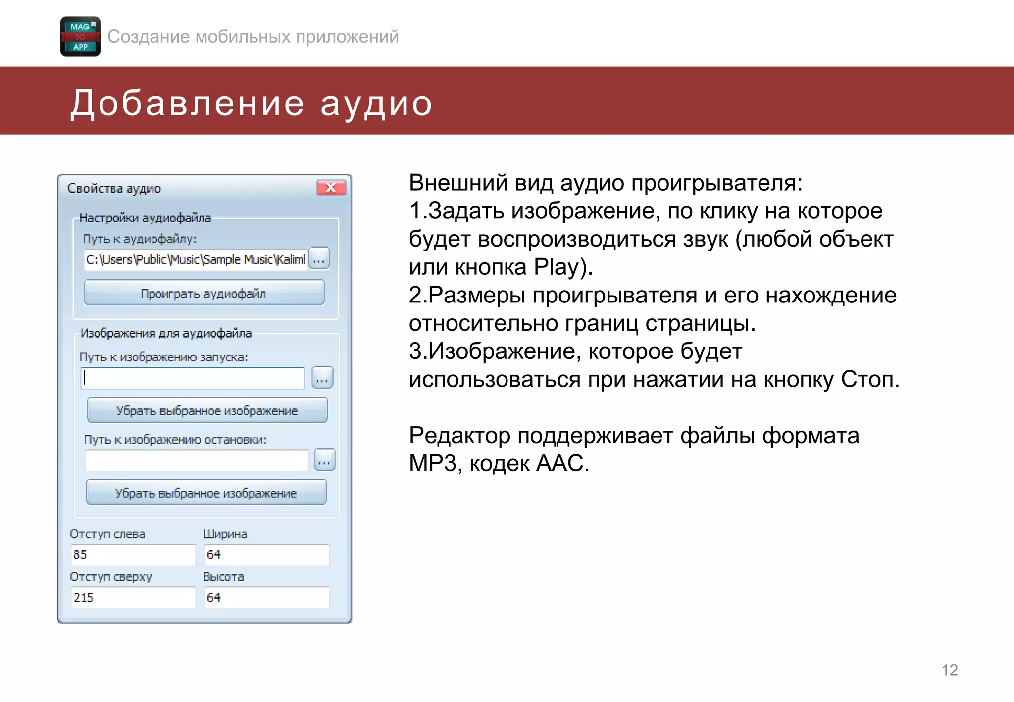 Создание мобильных приложений

Добавление аудио
Внешний вид аудио проигрывателя:
1.Задать изображение, по клику на которое
будет воспроизводиться звук (любой объект
или кнопка Play).
2.Размеры проигрывателя и его нахождение
относительно границ страницы.
3.Изображение, которое будет
использоваться при нажатии на кнопку Стоп.
Редактор поддерживает файлы формата
MP3, кодек AAC.

12

 