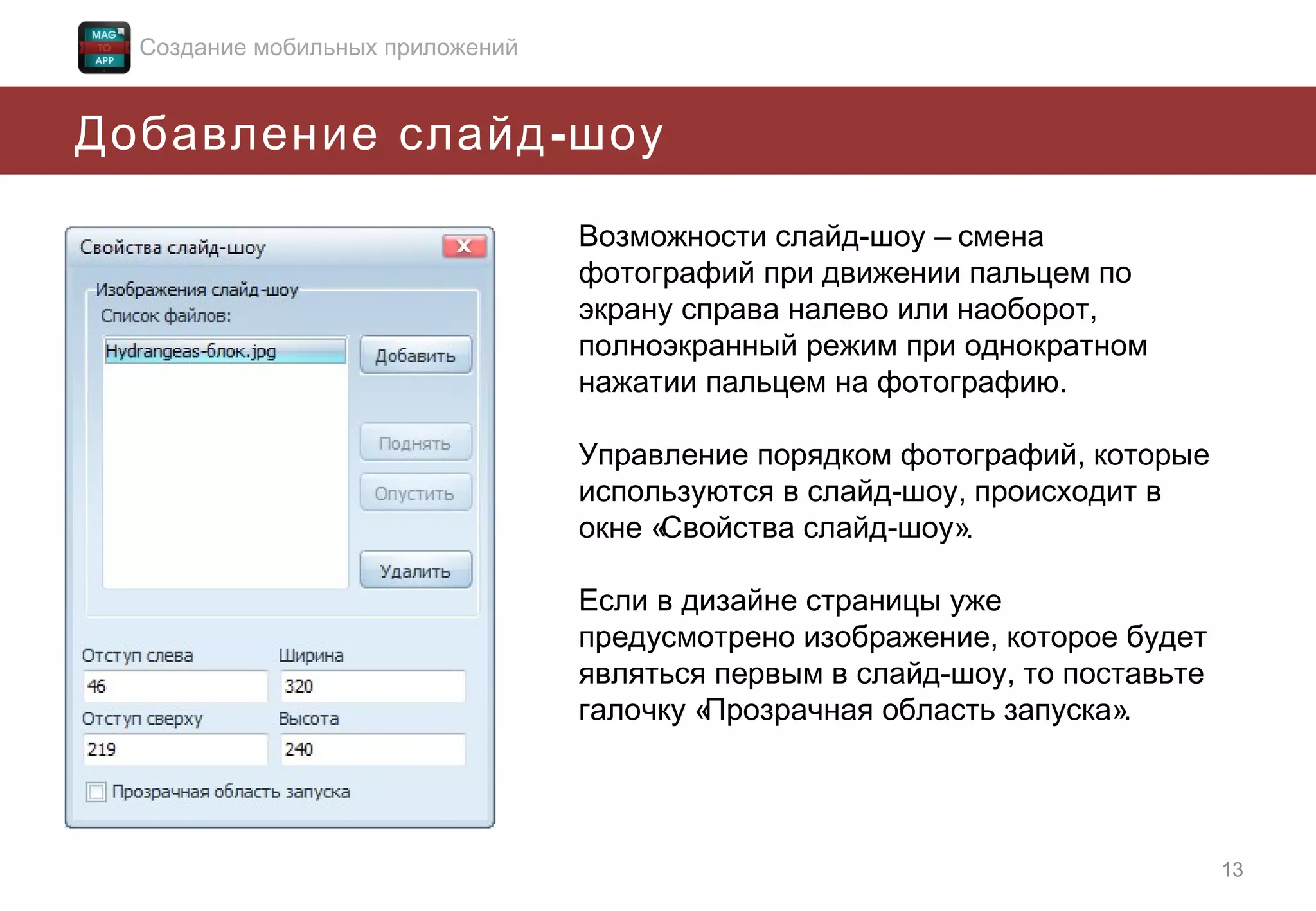 Создание мобильных приложений

Добавление слайд - шоу
Возможности слайд-шоу – смена
фотографий при движении пальцем по
экрану справа налево или наоборот,
полноэкранный режим при однократном
нажатии пальцем на фотографию.
Управление порядком фотографий, которые
используются в слайд-шоу, происходит в
окне «
Свойства слайд-шоу».
Если в дизайне страницы уже
предусмотрено изображение, которое будет
являться первым в слайд-шоу, то поставьте
галочку «
Прозрачная область запуска».

13

 
