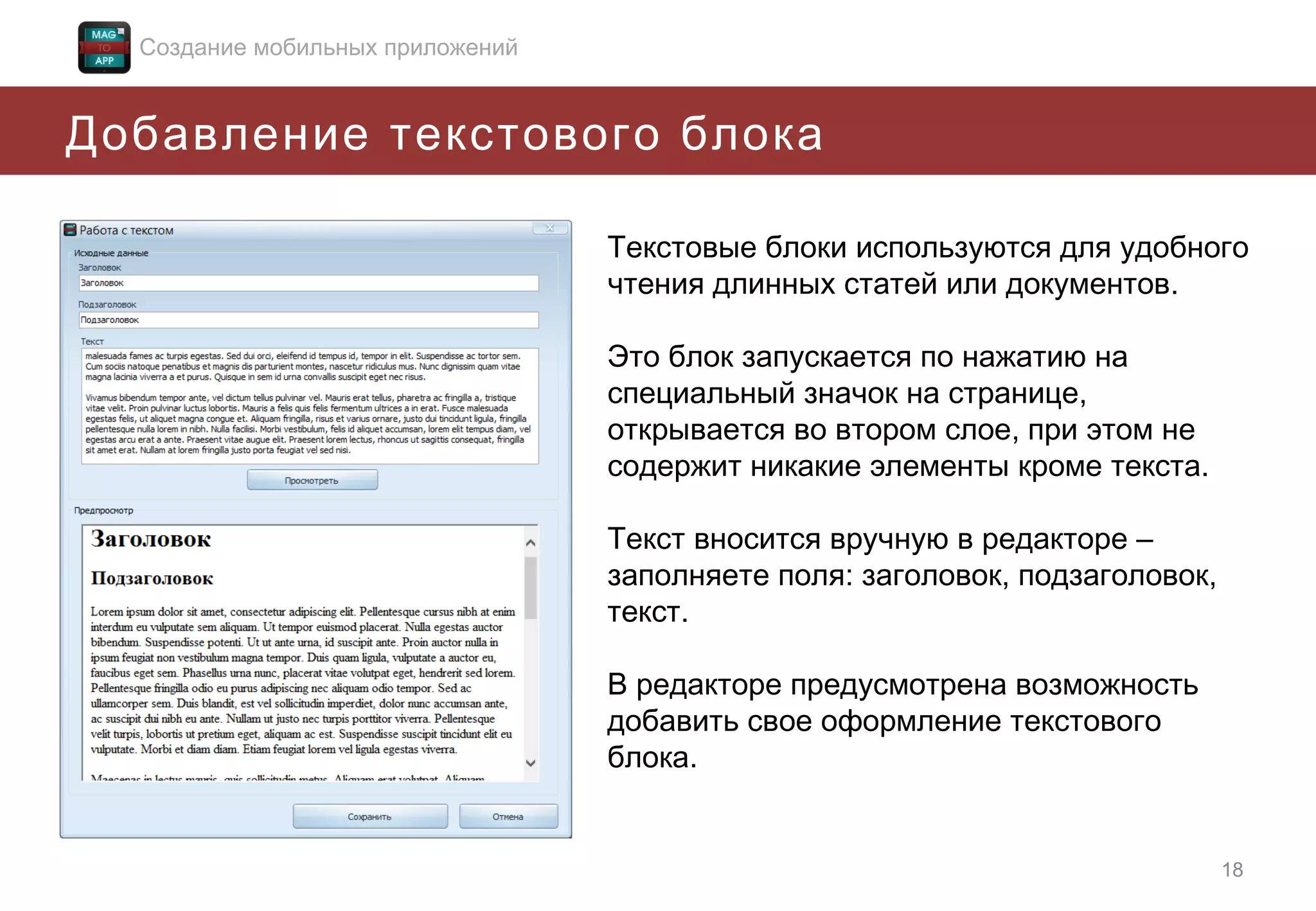 Создание мобильных приложений

Добавление текстового блока
Текстовые блоки используются для удобного
чтения длинных статей или документов.
Это блок запускается по нажатию на
специальный значок на странице,
открывается во втором слое, при этом не
содержит никакие элементы кроме текста.
Текст вносится вручную в редакторе –
заполняете поля: заголовок, подзаголовок,
текст.
В редакторе предусмотрена возможность
добавить свое оформление текстового
блока.

18

 