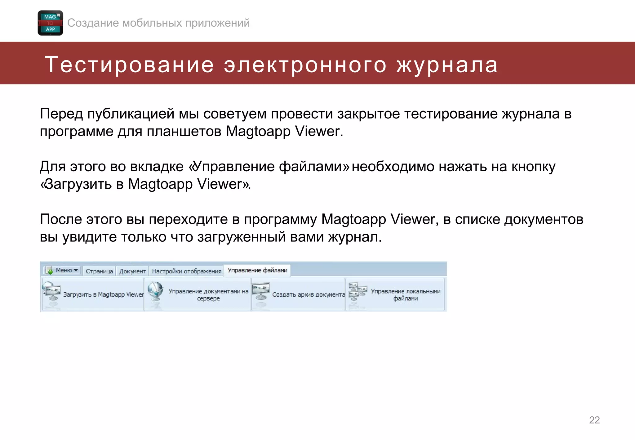 Создание мобильных приложений

Тестирование электронного журнала
Перед публикацией мы советуем провести закрытое тестирование журнала в
программе для планшетов Magtoapp Viewer.
Для этого во вкладке «
Управление файлами» необходимо нажать на кнопку
«
Загрузить в Magtoapp Viewer».
После этого вы переходите в программу Magtoapp Viewer, в списке документов
вы увидите только что загруженный вами журнал.

22

 