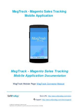 © 2006-2015 SoftProdigy. All rights reserved.
Reproduction of this publication in any form without prior written permission is forbidden.
MagTrack - Magento Sales Tracking
Mobile Application
MagTrack - Magento Sales Tracking
Mobile Application Documentation
MagTrack Module Page: MagTrack Connector Module
Store URL: http://www.softprodigy.com/store
Support: http://www.softprodigy.com/store/support/
 