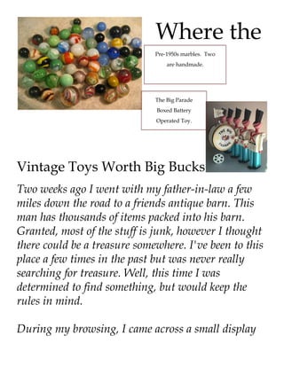 Where the
                              Pre-1950s marbles. Two
                                  are handmade.




                              The Big Parade
                              Boxed Battery
                              Operated Toy.




Vintage Toys Worth Big Bucks
Two weeks ago I went with my father-in-law a few
miles down the road to a friends antique barn. This
man has thousands of items packed into his barn.
Granted, most of the stuff is junk, however I thought
there could be a treasure somewhere. I've been to this
place a few times in the past but was never really
searching for treasure. Well, this time I was
determined to find something, but would keep the
rules in mind.

During my browsing, I came across a small display
 