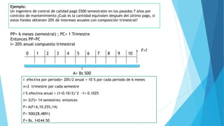 Ejemplo:
Un ingeniero de control de calidad pagó $500 semestrales en los pasados 7 años por
contrato de mantenimiento ¿Cuál es la cantidad equivalen después del último pago, si
estos fondos obtienen 20% de intereses anuales con composición trimestral?
PP= 6 meses (semestral) ; PC= 1 Trimestre
Entonces PP>PC
i= 20% anual compuesto trimestral
0 1 2 3 4 5 6 7 8 9 10
F=?
A= Bs 500
i efectiva por periodo= 20%/2 anual = 10 % por cada periodo de 6 meses
n=2 trimestre por cada semestre
i % efectiva anual = (1+0.10/2)^2 -1= 0.1025
n= 2(7)= 14 semestres; entonces
F= A(F/A,10.25%,14)
F= 500(28,4891)
F= Bs. 14244.50
 