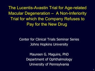 The Lucentis-Avastin Trial for Age-related Macular Degeneration –  A Non-Inferiority Trial for which the Company Refuses to Pay for the New Drug   Center for Clinical Trials Seminar Series Johns Hopkins University Maureen G. Maguire, PhD Department of Ophthalmology University of Pennsylvania 