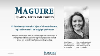 12-08-2016
Et ledelsessystem skal ejes af virksomheden,
og skabe værdi i de daglige processer
Maguire kan hjælpe med de udfordringer der udspringer af
manglende ledelsessystemer og/eller processer, eller et
ønske om forbedring af eksisterende grundlag.
Stina Maguire
Ejer og konsulent
Havrevænget 13
5210 Odense
Mail: stina@maguire.dk
Mobil: +45 2674 1285
Web: www.maguire.dk
CVR: 37 31 45 60
 