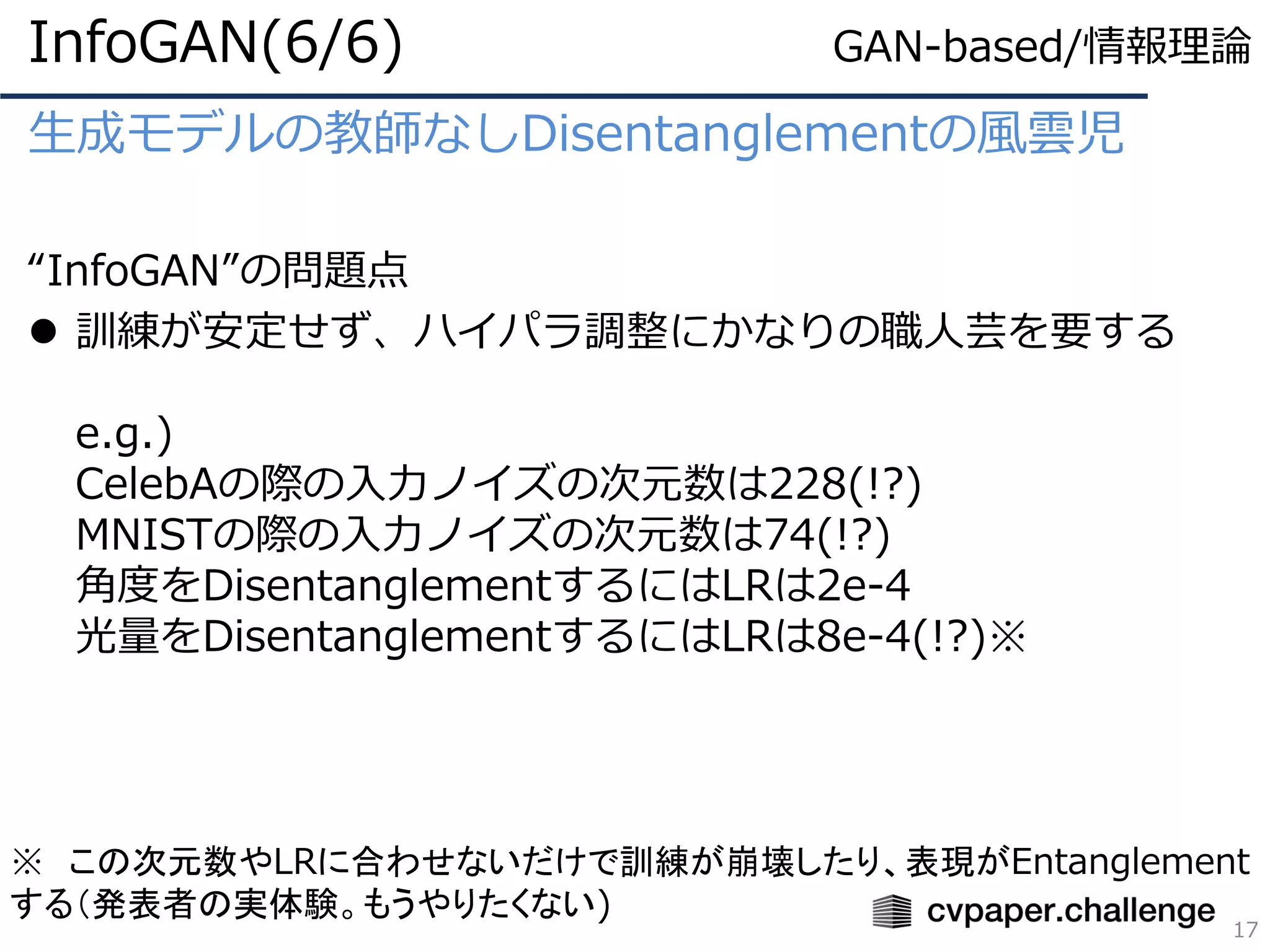 生成モデルの教師なしDisentanglementの風雲児
“InfoGAN”の問題点
⚫ 訓練が安定せず、ハイパラ調整にかなりの職人芸を要する
e.g.)
CelebAの際の入力ノイズの次元数は228(!?)
MNISTの際の入力ノイズの次元数は74(!?)
角度をDisentanglementするにはLRは2e-4
光量をDisentanglementするにはLRは8e-4(!?)※
InfoGAN(6/6)
17
※ この次元数やLRに合わせないだけで訓練が崩壊したり、表現がEntanglement
する（発表者の実体験。もうやりたくない)
GAN-based/情報理論
 