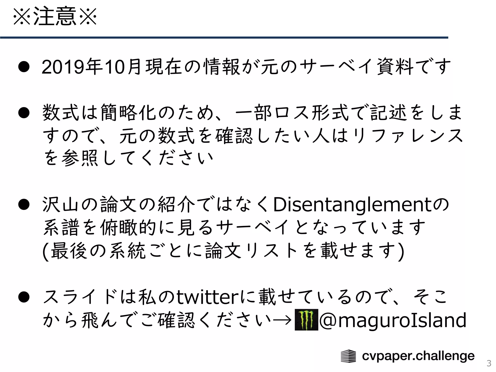 ※注意※
3
⚫ 2019年10月現在の情報が元のサーベイ資料です
⚫ 数式は簡略化のため、一部ロス形式で記述をしま
すので、元の数式を確認したい人はリファレンス
を参照してください
⚫ 沢山の論文の紹介ではなくDisentanglementの
系譜を俯瞰的に見るサーベイとなっています
(最後の系統ごとに論文リストを載せます)
⚫ スライドは私のtwitterに載せているので、そこ
から飛んでご確認ください→ @maguroIsland
 
