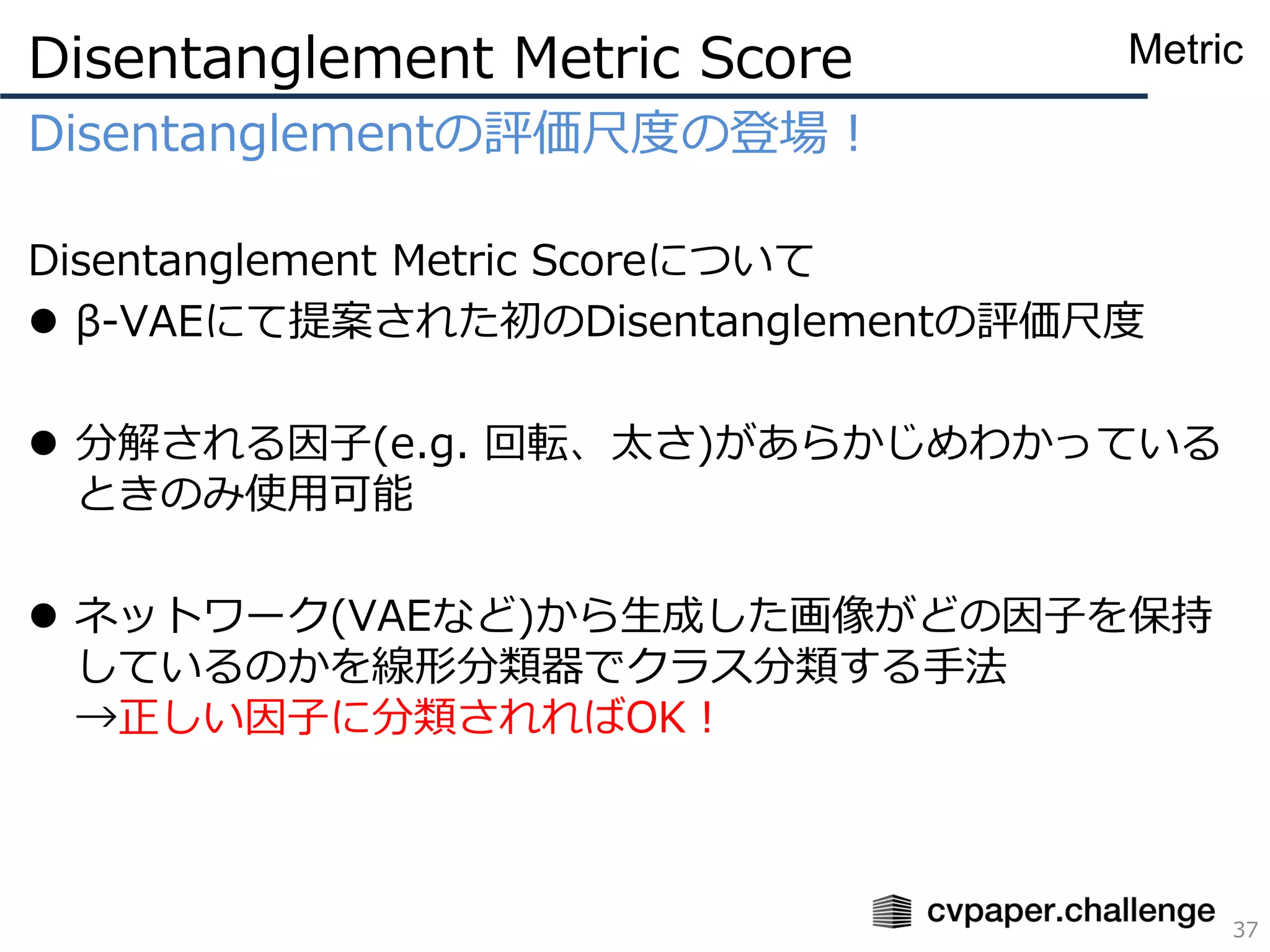 Disentanglementの評価尺度の登場！
Disentanglement Metric Scoreについて
⚫ β-VAEにて提案された初のDisentanglementの評価尺度
⚫ 分解される因子(e.g. 回転、太さ)があらかじめわかっている
ときのみ使用可能
⚫ ネットワーク(VAEなど)から生成した画像がどの因子を保持
しているのかを線形分類器でクラス分類する手法
→正しい因子に分類されればOK！
Disentanglement Metric Score
37
Metric
 