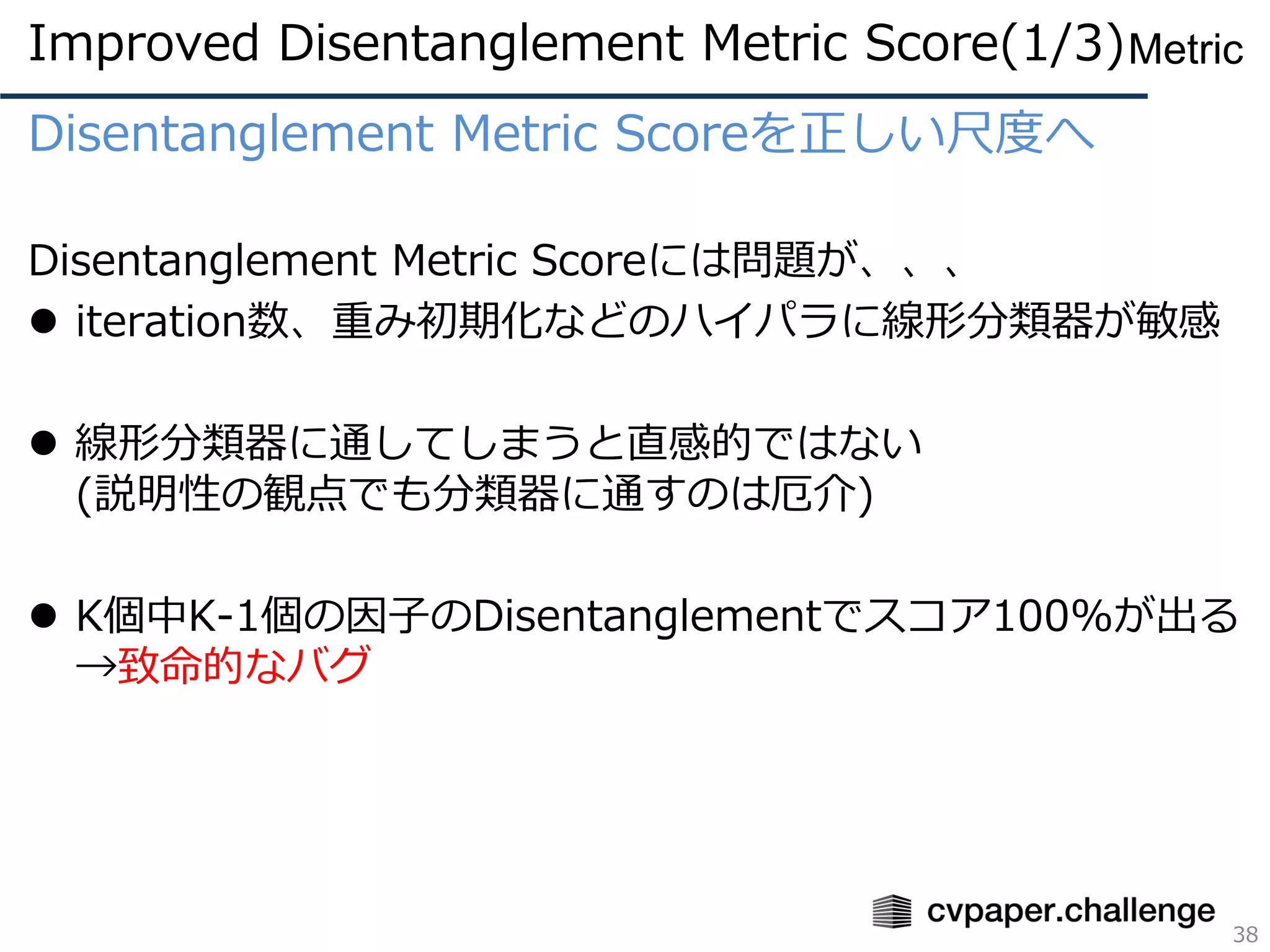 Disentanglement Metric Scoreを正しい尺度へ
Disentanglement Metric Scoreには問題が、、、
⚫ iteration数、重み初期化などのハイパラに線形分類器が敏感
⚫ 線形分類器に通してしまうと直感的ではない
(説明性の観点でも分類器に通すのは厄介)
⚫ K個中K-1個の因子のDisentanglementでスコア100%が出る
→致命的なバグ
Improved Disentanglement Metric Score(1/3)
38
Metric
 