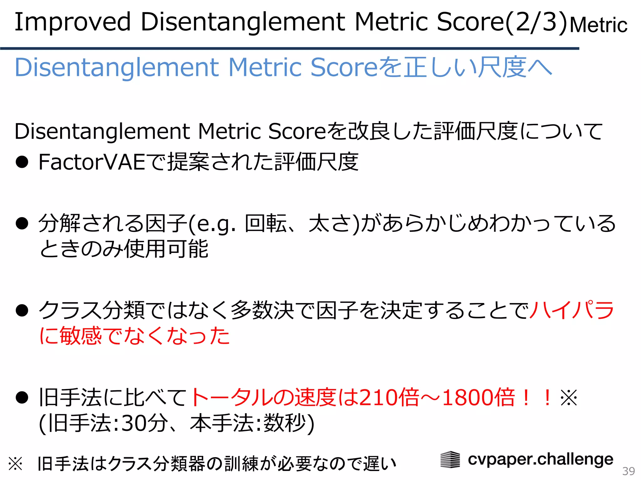 Disentanglement Metric Scoreを正しい尺度へ
Disentanglement Metric Scoreを改良した評価尺度について
⚫ FactorVAEで提案された評価尺度
⚫ 分解される因子(e.g. 回転、太さ)があらかじめわかっている
ときのみ使用可能
⚫ クラス分類ではなく多数決で因子を決定することでハイパラ
に敏感でなくなった
⚫ 旧手法に比べてトータルの速度は210倍～1800倍！！※
(旧手法:30分、本手法:数秒)
39
Metric
※ 旧手法はクラス分類器の訓練が必要なので遅い
Improved Disentanglement Metric Score(2/3)
 