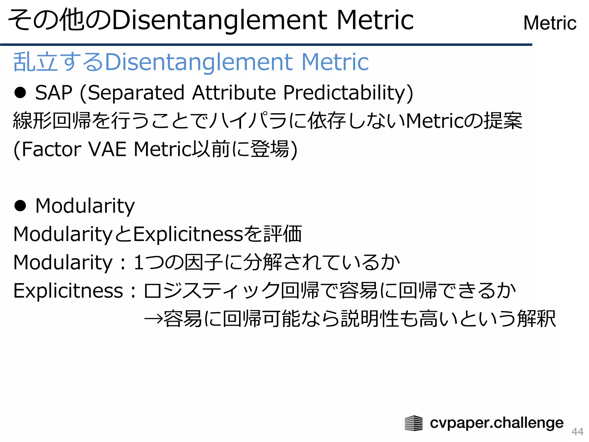 乱立するDisentanglement Metric
⚫ SAP (Separated Attribute Predictability)
線形回帰を行うことでハイパラに依存しないMetricの提案
(Factor VAE Metric以前に登場)
⚫ Modularity
ModularityとExplicitnessを評価
Modularity：1つの因子に分解されているか
Explicitness：ロジスティック回帰で容易に回帰できるか
→容易に回帰可能なら説明性も高いという解釈
その他のDisentanglement Metric
44
Metric
 