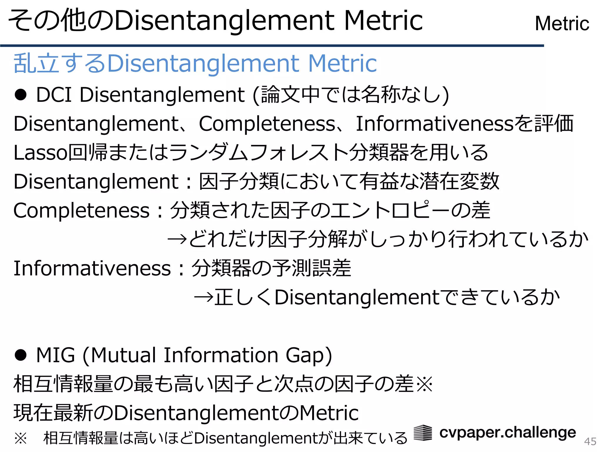 乱立するDisentanglement Metric
⚫ DCI Disentanglement (論文中では名称なし)
Disentanglement、Completeness、Informativenessを評価
Lasso回帰またはランダムフォレスト分類器を用いる
Disentanglement：因子分類において有益な潜在変数
Completeness：分類された因子のエントロピーの差
→どれだけ因子分解がしっかり行われているか
Informativeness：分類器の予測誤差
→正しくDisentanglementできているか
⚫ MIG (Mutual Information Gap)
相互情報量の最も高い因子と次点の因子の差※
現在最新のDisentanglementのMetric
※ 相互情報量は高いほどDisentanglementが出来ている
その他のDisentanglement Metric
45
Metric
 