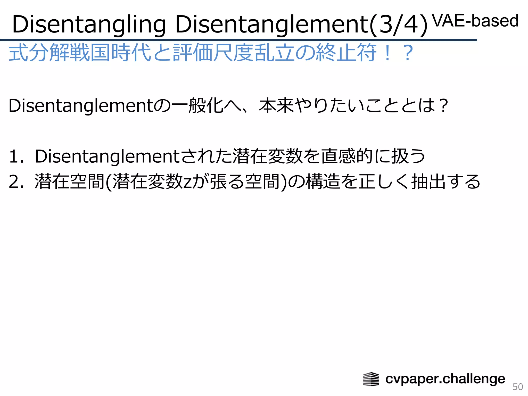 式分解戦国時代と評価尺度乱立の終止符！？
Disentanglementの一般化へ、本来やりたいこととは？
1. Disentanglementされた潜在変数を直感的に扱う
2. 潜在空間(潜在変数zが張る空間)の構造を正しく抽出する
Disentangling Disentanglement(3/4)
50
VAE-based
 