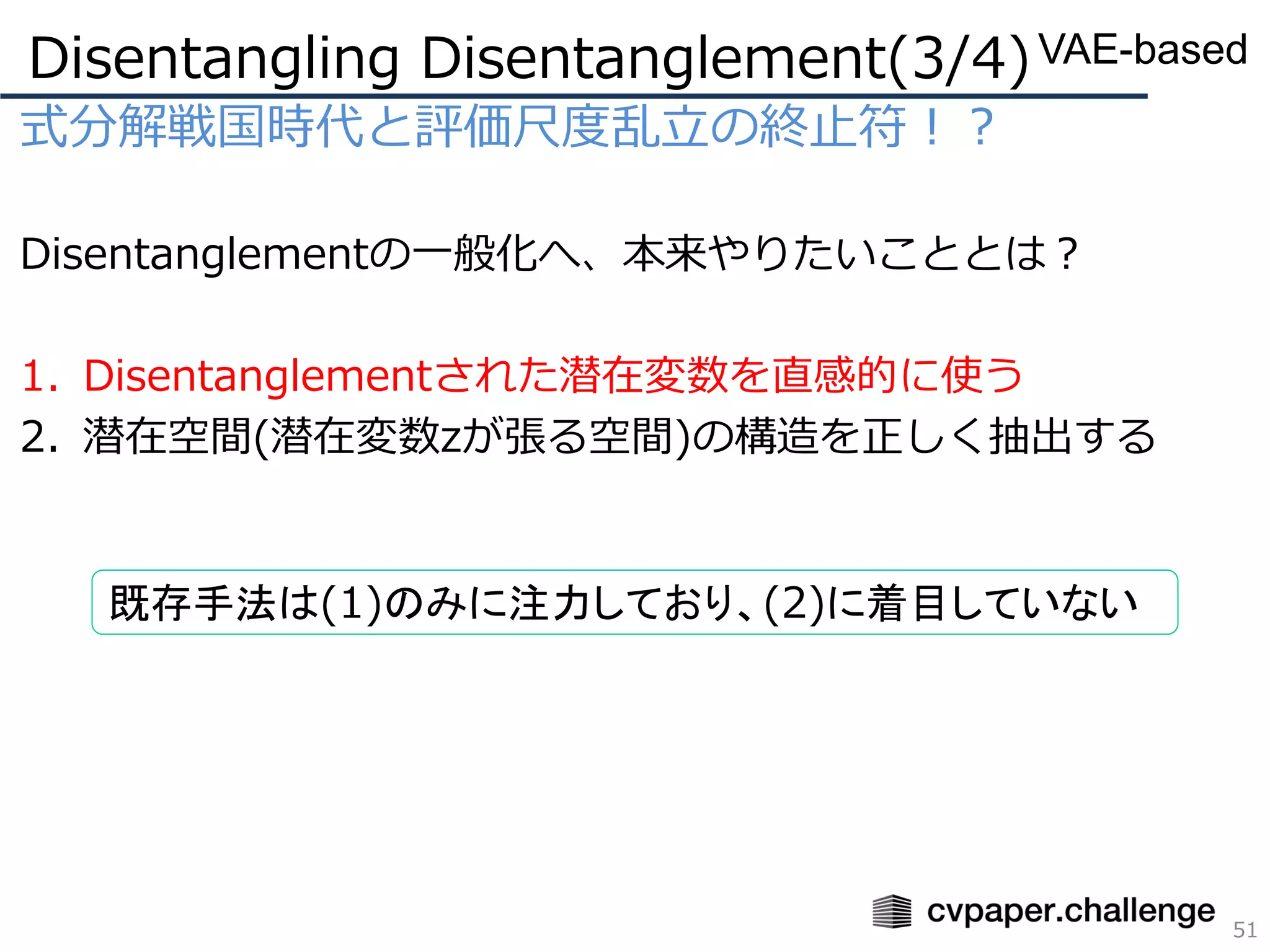 式分解戦国時代と評価尺度乱立の終止符！？
Disentanglementの一般化へ、本来やりたいこととは？
1. Disentanglementされた潜在変数を直感的に使う
2. 潜在空間(潜在変数zが張る空間)の構造を正しく抽出する
Disentangling Disentanglement(3/4)
51
VAE-based
既存手法は(1)のみに注力しており、(2)に着目していない
 