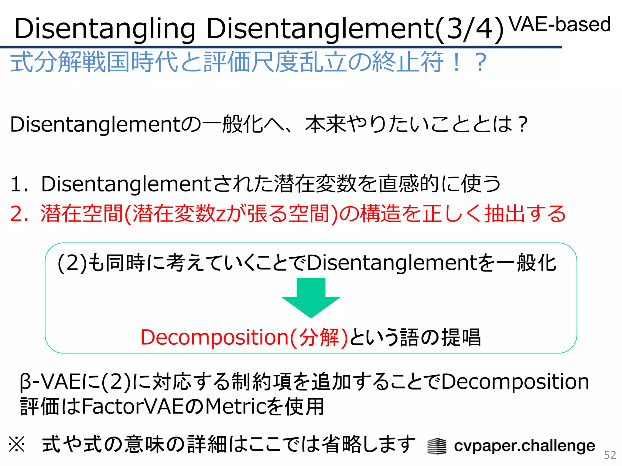式分解戦国時代と評価尺度乱立の終止符！？
Disentanglementの一般化へ、本来やりたいこととは？
1. Disentanglementされた潜在変数を直感的に使う
2. 潜在空間(潜在変数zが張る空間)の構造を正しく抽出する
Disentangling Disentanglement(3/4)
52
VAE-based
(2)も同時に考えていくことでDisentanglementを一般化
Decomposition(分解)という語の提唱
β-VAEに(2)に対応する制約項を追加することでDecomposition
評価はFactorVAEのMetricを使用
※ 式や式の意味の詳細はここでは省略します
 