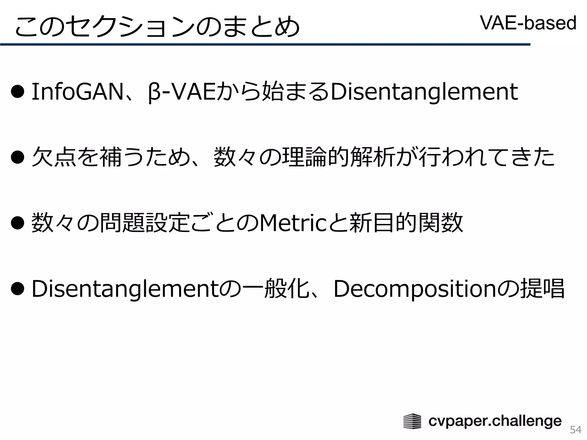 ⚫ InfoGAN、β-VAEから始まるDisentanglement
⚫ 欠点を補うため、数々の理論的解析が行われてきた
⚫ 数々の問題設定ごとのMetricと新目的関数
⚫ Disentanglementの一般化、Decompositionの提唱
このセクションのまとめ
54
VAE-based
 