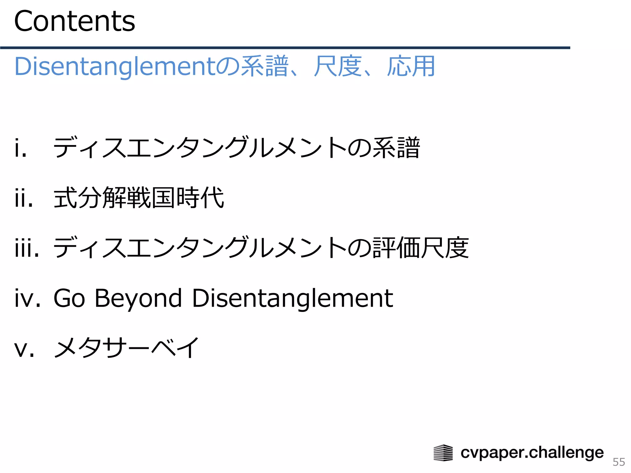 Contents
55
Disentanglementの系譜、尺度、応用
i. ディスエンタングルメントの系譜
ii. 式分解戦国時代
iii. ディスエンタングルメントの評価尺度
iv. Go Beyond Disentanglement
v. メタサーベイ
 