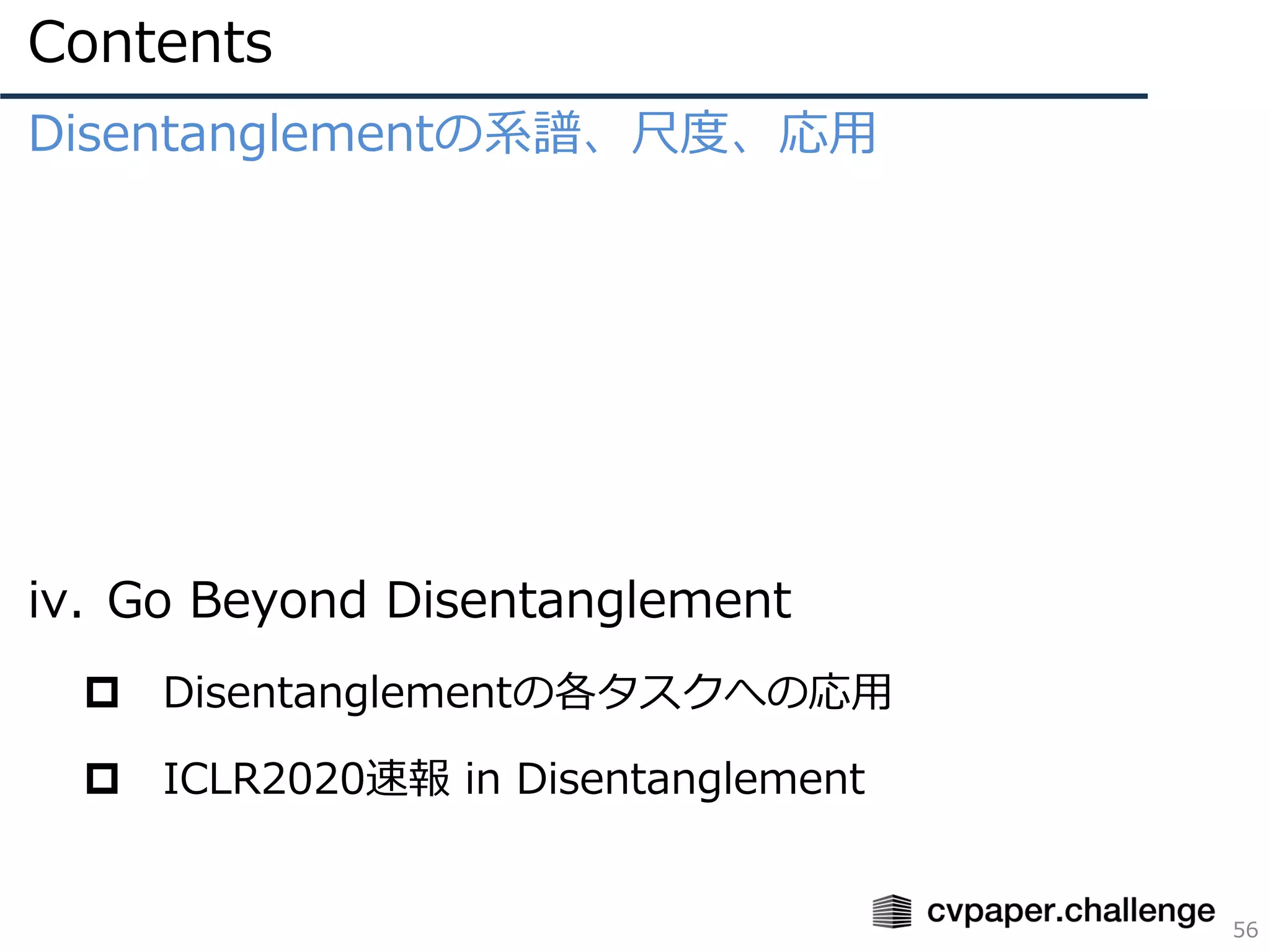 Contents
56
Disentanglementの系譜、尺度、応用
iv. Go Beyond Disentanglement
 Disentanglementの各タスクへの応用
 ICLR2020速報 in Disentanglement
 
