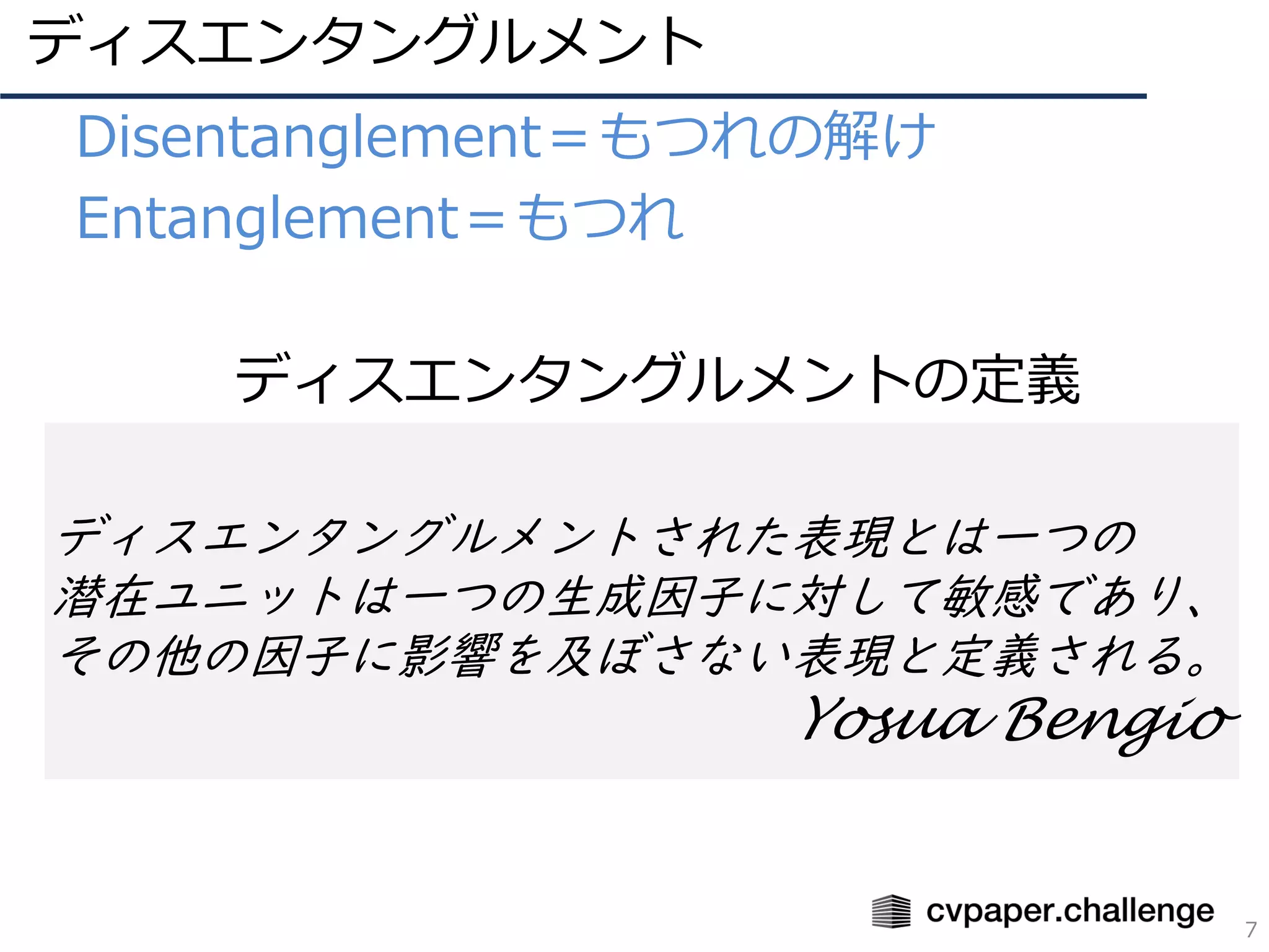 ディスエンタングルメント
7
• Disentanglement＝もつれの解け
• Entanglement＝もつれ
ディスエンタングルメントされた表現とは一つの
潜在ユニットは一つの生成因子に対して敏感であり、
その他の因子に影響を及ぼさない表現と定義される。
Yosua Bengio
• ディスエンタングルメントの定義
 