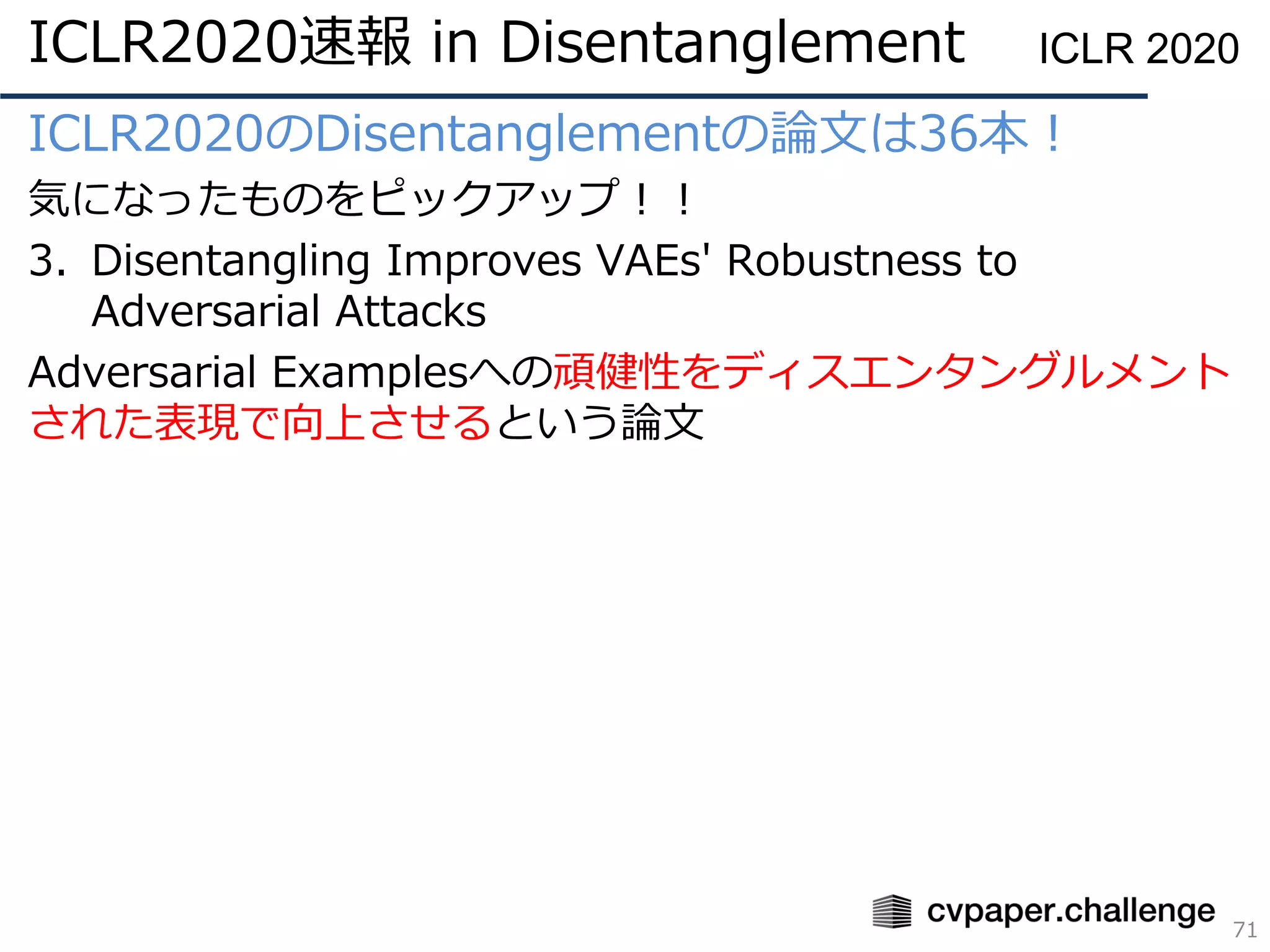 ICLR2020のDisentanglementの論文は36本！
気になったものをピックアップ！！
3. Disentangling Improves VAEs' Robustness to
Adversarial Attacks
Adversarial Examplesへの頑健性をディスエンタングルメント
された表現で向上させるという論文
71
ICLR 2020ICLR2020速報 in Disentanglement
 