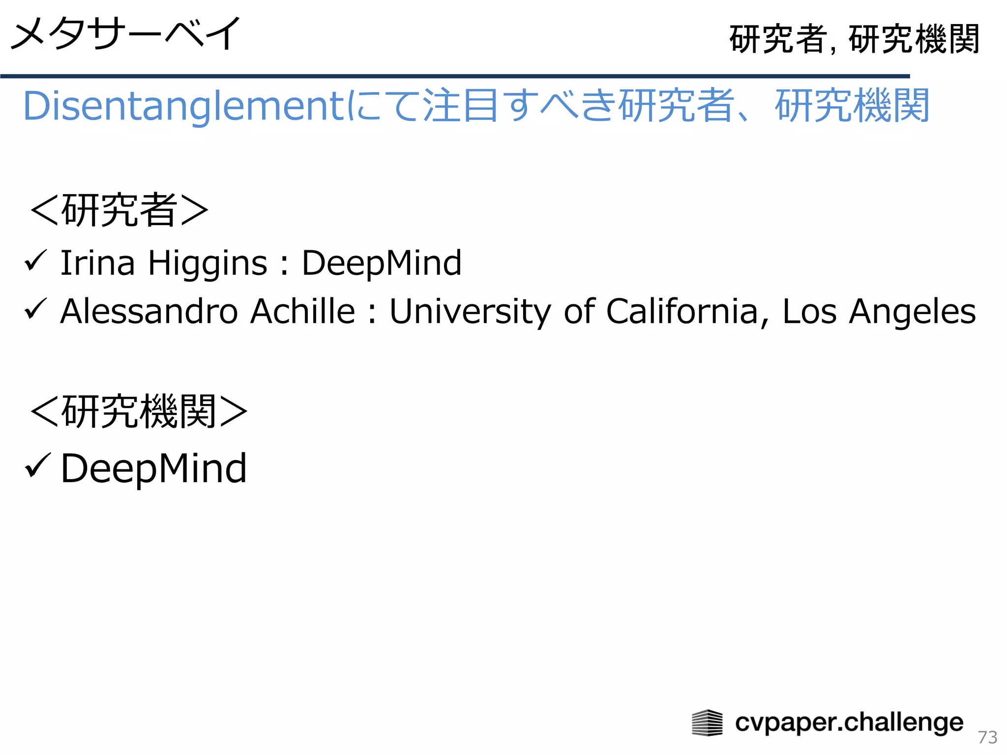 Disentanglementにて注目すべき研究者、研究機関
＜研究者＞
✓ Irina Higgins：DeepMind
✓ Alessandro Achille：University of California, Los Angeles
＜研究機関＞
✓ DeepMind
メタサーベイ
73
研究者, 研究機関
 