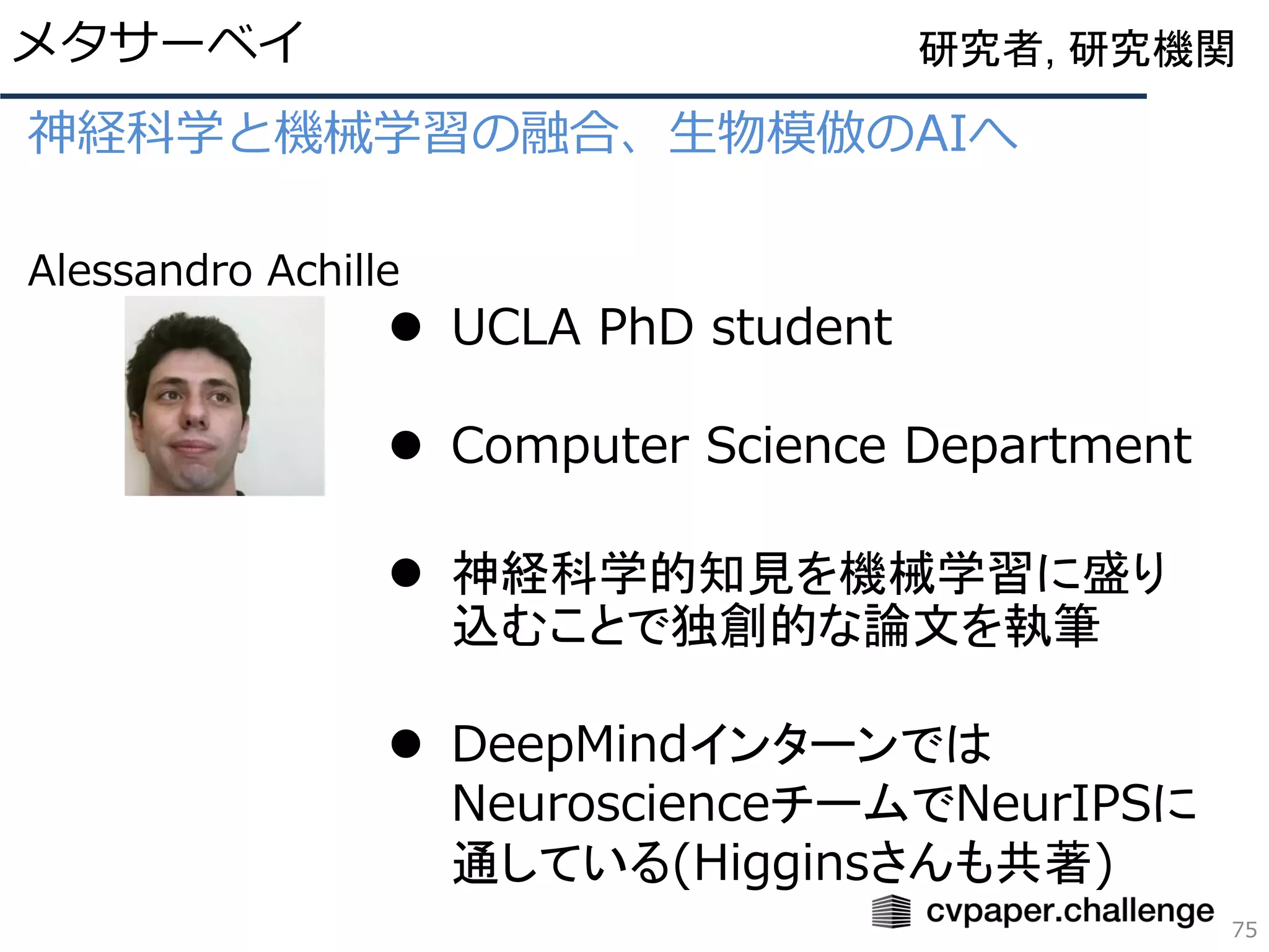 神経科学と機械学習の融合、生物模倣のAIへ
Alessandro Achille
メタサーベイ
75
研究者, 研究機関
⚫ UCLA PhD student
⚫ Computer Science Department
⚫ 神経科学的知見を機械学習に盛り
込むことで独創的な論文を執筆
⚫ DeepMindインターンでは
NeuroscienceチームでNeurIPSに
通している(Higginsさんも共著)
 