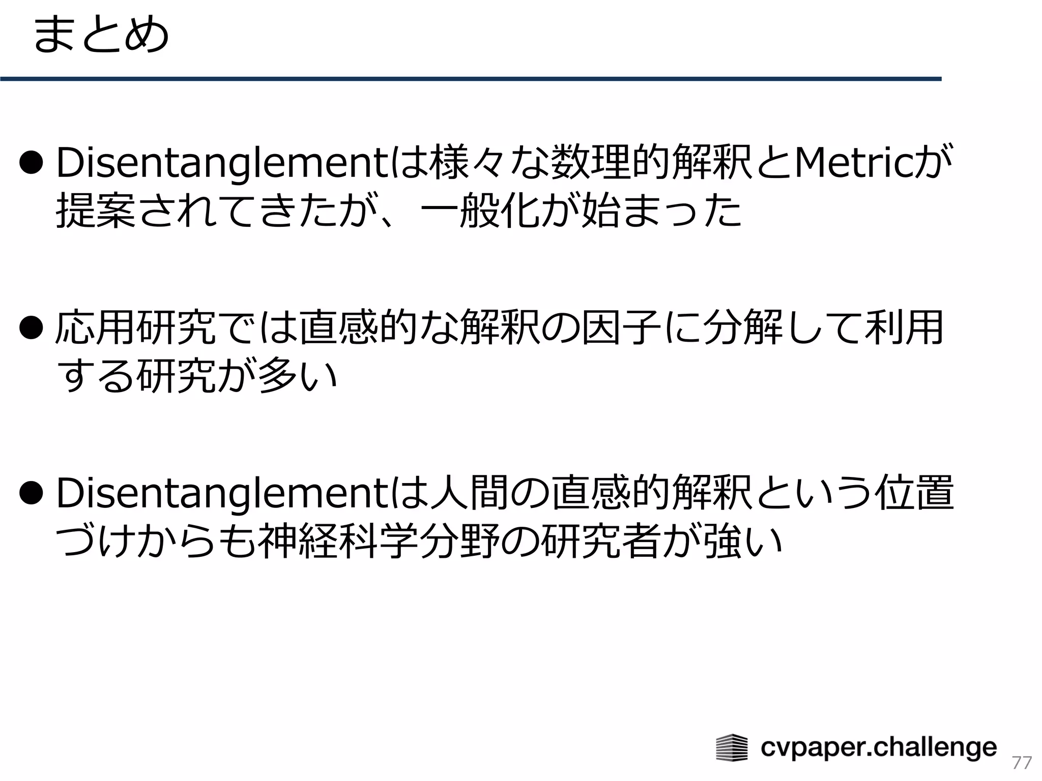 ⚫ Disentanglementは様々な数理的解釈とMetricが
提案されてきたが、一般化が始まった
⚫ 応用研究では直感的な解釈の因子に分解して利用
する研究が多い
⚫ Disentanglementは人間の直感的解釈という位置
づけからも神経科学分野の研究者が強い
まとめ
77
 