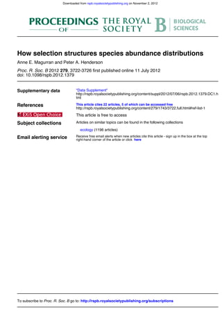 doi: 10.1098/rspb.2012.1379
, 3722-3726 first published online 11 July 20122792012Proc. R. Soc. B
Anne E. Magurran and Peter A. Henderson
How selection structures species abundance distributions
Supplementary data
tml
http://rspb.royalsocietypublishing.org/content/suppl/2012/07/06/rspb.2012.1379.DC1.h
"Data Supplement"
References
http://rspb.royalsocietypublishing.org/content/279/1743/3722.full.html#ref-list-1
This article cites 22 articles, 5 of which can be accessed free
This article is free to access
Subject collections
(1196 articles)ecology
Articles on similar topics can be found in the following collections
Email alerting service hereright-hand corner of the article or click
Receive free email alerts when new articles cite this article - sign up in the box at the top
http://rspb.royalsocietypublishing.org/subscriptionsgo to:Proc. R. Soc. BTo subscribe to
on November 2, 2012rspb.royalsocietypublishing.orgDownloaded from
 