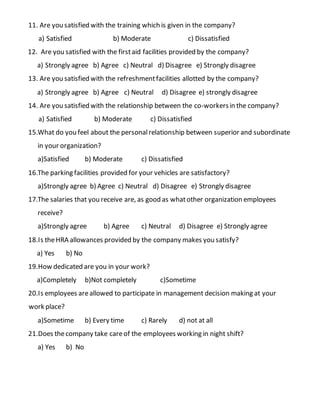 11. Are you satisfied with the training which is given in the company?
a) Satisfied b) Moderate c) Dissatisfied
12. Are you satisfied with the firstaid facilities provided by the company?
a) Strongly agree b) Agree c) Neutral d) Disagree e) Strongly disagree
13. Are you satisfied with the refreshmentfacilities allotted by the company?
a) Strongly agree b) Agree c) Neutral d) Disagree e) strongly disagree
14. Are you satisfied with the relationship between the co-workersin the company?
a) Satisfied b) Moderate c) Dissatisfied
15.What do you feel about the personalrelationship between superior and subordinate
in your organization?
a)Satisfied b) Moderate c) Dissatisfied
16.The parking facilities provided for your vehicles are satisfactory?
a)Strongly agree b) Agree c) Neutral d) Disagree e) Strongly disagree
17.The salaries that you receive are, as good as whatother organization employees
receive?
a)Strongly agree b) Agree c) Neutral d) Disagree e) Strongly agree
18.Is theHRA allowances provided by the company makes you satisfy?
a) Yes b) No
19.How dedicated are you in your work?
a)Completely b)Not completely c)Sometime
20.Is employees areallowed to participate in management decision making at your
work place?
a)Sometime b) Every time c) Rarely d) not at all
21.Does thecompany take careof the employees working in night shift?
a) Yes b) No
 