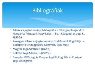 Állam- és jogtudományi bibliográfia = Bibliographia juridica Hungarica / összeáll. Nagy Lajos. – Bp. : Közgazd. és Jogi K., 1957-79 A magyar állam- és jogtudományi irodalom bibliográfiája. – Budapest : Országgyűlési Könyvtár, 1980-1992 Magyar Jogi Adatbázis (OGYK) Külföldi Jogi Adatbázis (OGYK) Complex DVD Jogtár Magyar Jogi Bibliográfia és Európai Jogi Bibliográfia Bibliográfiák 